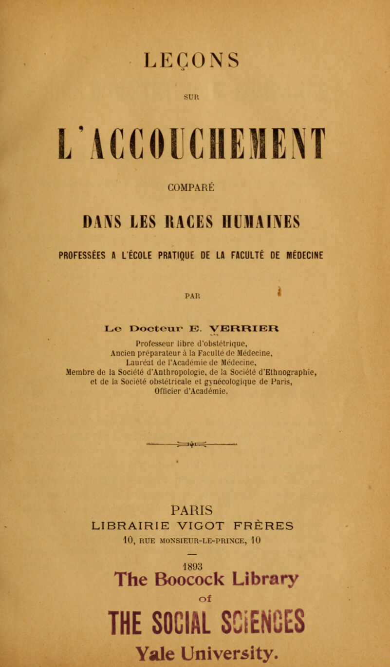 LEÇONS SUR L'ACCOUCHEMENT COMPARÉ DANS LES RACES HUMAINES PROFESSÉES A L'ÉCOLE PRATIQUE DE LA FACULTÉ DE MÉDECINE PAR Le Docteur E. VEFtFCIEFt Professeur libre d'obstétrique, Ancien préparateur à la Faculté de Médecine, Lauréat de l'Académie de Médecine, Membre de la Société d'Anthropologie, de la Société d'Ethnographie, et de la Société obstétricale et gynécologique de Paris, Officier d'Académie. PARIS LIBRAIRIE VIGOT FRÈRES 10, RUE MONSIEUR-LE-PRINCE, 10 1893 The Boocock Library THE SOCIAL SCIENCES Yale University.