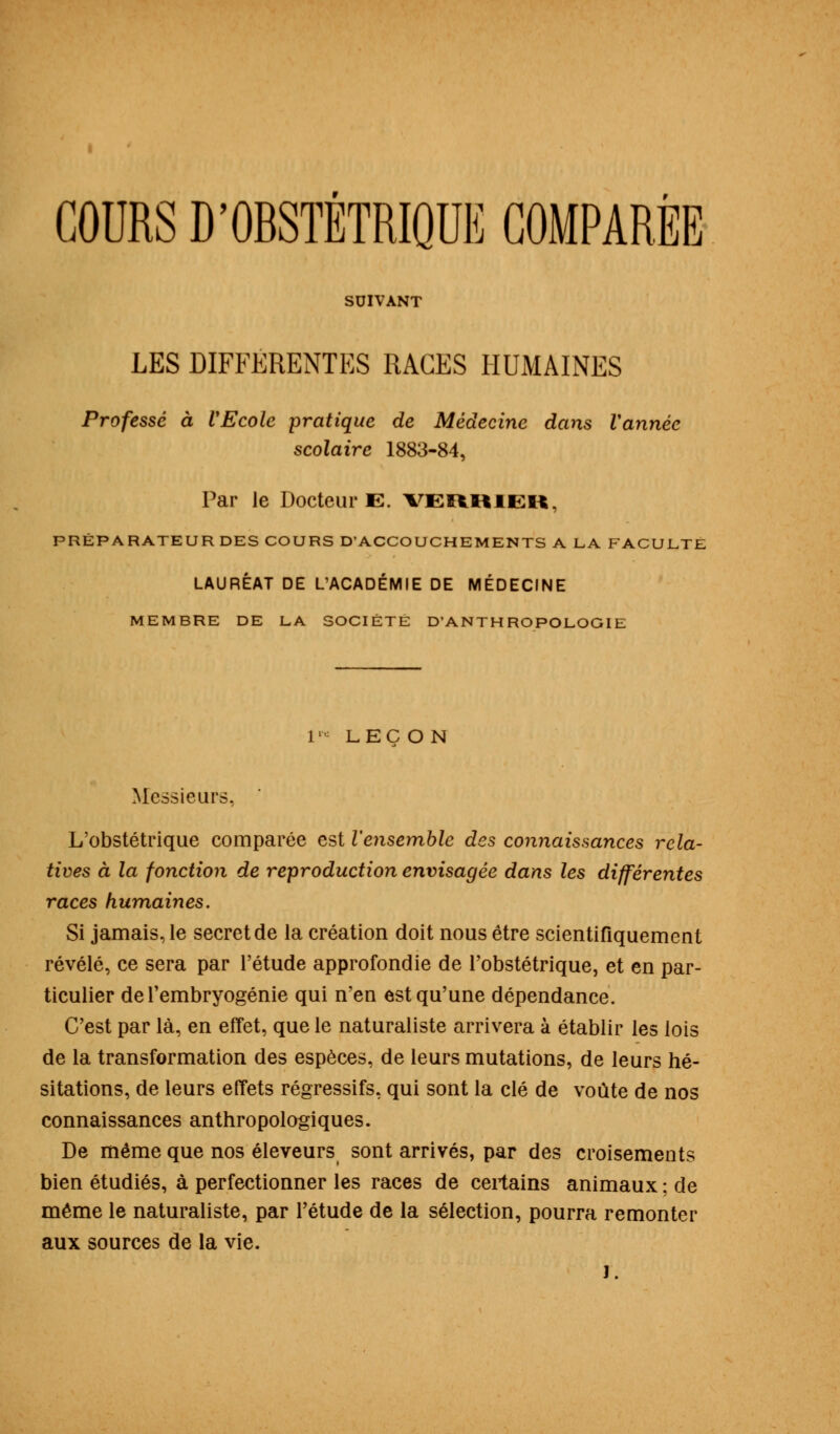 COURS D'OBSTÉTRIQUE COMPARÉE SUIVANT LES DIFFERENTES RAGES HUMAINES Professé à VEcole pratique de Médecine dans Vannée scolaire 1883-84, Par le Docteur E. VERRIER, PRÉPARATEUR DES COURS D'ACCOUCHEMENTS A LA FACULTE LAURÉAT DE L/ACADÉMIE DE MÉDECINE MEMBRE DE LA SOCIETE D'ANTHROPOLOGIE iw LEÇON Messieurs. L'obstétrique comparée est l'ensemble des connaissances rela- tives à la fonction de reproduction envisagée dans les différentes races humaines. Si jamais, le secret de la création doit nous être scientifiquement révélé, ce sera par l'étude approfondie de l'obstétrique, et en par- ticulier de l'embryogénie qui n'en est qu'une dépendance. C'est par là, en effet, que le naturaliste arrivera à établir les lois de la transformation des espèces, de leurs mutations, de leurs hé- sitations, de leurs effets régressifs, qui sont la clé de voûte de nos connaissances anthropologiques. De môme que nos éleveurs sont arrivés, par des croisements bien étudiés, à perfectionner les races de certains animaux ; de même le naturaliste, par l'étude de la sélection, pourra remonter aux sources de la vie. J.