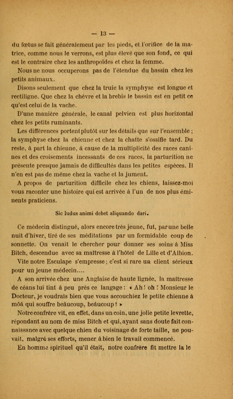 du fœtus se lait généralement par les pieds, et l'orifice de la ma- trice, comme nous le verrons, est plus élevé que son fond, ce qui est le contraire chez les anthropoïdes et chez la femme. Nous ne nous occuperons pas de retendue du bassin chez les petits animaux. Disons seulement que chez la truie la symphyse est longue et rectiligne. Que chez la chèvre et la brebis le bassin est en petit ce qu'est celui de la vache. D'une manière générale, le canal pelvien est plus horizontal chez les petits ruminants. Les différences portent plutôt sur les détails que sur l'ensemble ; la symphyse chez la chienne et chez la chatte s'ossifie tard. Du reste, à part la chienne, à cause de la multiplicité des races cani- nes et des croisements incessants de ces races, la parturition ne présente presque jamais de difficultés dans les petites espèces. Il n'en est pas de même chez la vache et la jument. A propos de parturition difficile chez les chiens, laissez-moi vous raconter une histoire qui est arrivée à l'un de nos plus émi- nents praticiens. Sic ludus animi débet aliquando dari. Ce médecin distingué, alors encore très jeune, fut, par une belle nuit d'hiver, tiré de ses méditations par un formidable coup de sonnette. On venait le chercher pour donner ses soins à Miss Bitch, descendue avec sa maîtresse à l'hôtel de Lille et d'Albion. Vite notre Esculape s'empresse ; c'est si rare un client sérieux pour un jeune médecin.... A son arrivée chez une Anglaise de haute lignée, la maîtresse de céans lui tint à peu près ce langage : « Ah ! oh ! Monsieur le Docteur, je voudrais bien que vous accouchiez le petite chienne à môà qui souffre beaucoup, beaucoup î » Notre confrère vit, en effet, dans un coin, une jolie petite levrette, répondant au nom de miss Bitch et qui, ayant sans doute fait con- naissance avec quelque chien du voisinage de forte taille, ne pou- vait, malgré ses efforts, mener à bien le travail commencé. En homme spirituel qu'il était, notre confrère fit mettre la le