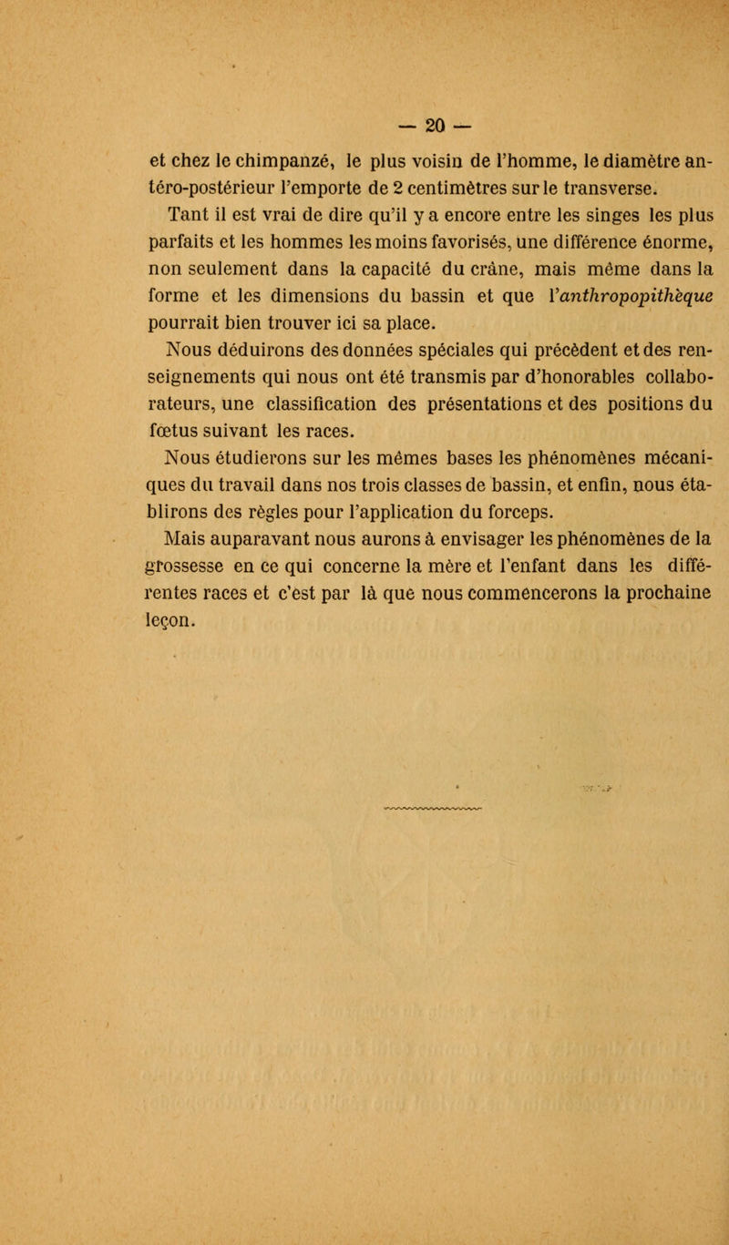 et chez le chimpanzé, le plus voisin de l'homme, le diamètre an- téro-postérieur l'emporte de 2 centimètres sur le transverse. Tant il est vrai de dire qu'il y a encore entre les singes les plus parfaits et les hommes les moins favorisés, une différence énorme, non seulement dans la capacité du crâne, mais même dans la forme et les dimensions du bassin et que Vanthropopithèque pourrait bien trouver ici sa place. Nous déduirons des données spéciales qui précèdent et des ren- seignements qui nous ont été transmis par d'honorables collabo- rateurs, une classification des présentations et des positions du fœtus suivant les races. Nous étudierons sur les mêmes bases les phénomènes mécani- ques du travail dans nos trois classes de bassin, et enfin, nous éta- blirons des règles pour l'application du forceps. Mais auparavant nous aurons à envisager les phénomènes de la grossesse en ce qui concerne la mère et l'enfant dans les diffé- rentes races et c'est par là que nous commencerons la prochaine leçon.