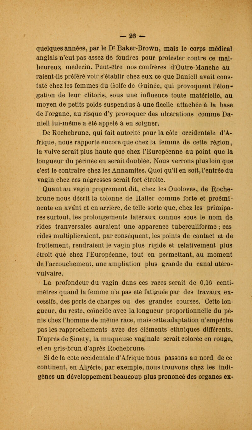 — 28 — quelques années, par le Dr Baker-Brown, mais le corps médical anglais n'eut pas assez de foudres pour protester contre ce mal- heureux médecin. Peut-être nos confrères d'Outre-Manche au raient-ils préféré voir s'établir chez eux ce que Daniell avait cons- taté chez les femmes du Golfe de Guinée, qui provoquent l'élon- gation de leur clitoris, sous une influence toute matérielle, au moyen de petits poids suspendus à une ficelle attachée à la base de l'organe, au risque d'y provoquer des ulcérations comme Da- niell lui-même a été appelé à en soigner. De Rochebrune, qui fait autorité pour la côte occidentale d'A- frique, nous rapporte encore que chez la femme de cette région, la vulve serait plus haute que chez l'Européenne au point que la longueur du périnée en serait doublée. Nous verrons plus loin que c'est le contraire chez les Annamites. Quoi qu'il en soit, l'entrée du vagin chez ces négresses serait fort étroite. Quant au vagin proprement dit, chez les Ouoloves, de Roche- brune nous décrit la colonne de Haller comme forte et proémi- nente en avant et en arrière, de telle sorte que, chez les primipa- res surtout, les prolongements latéraux connus sous le nom de rides tranversales auraient une apparence tuberculiforme ; ces rides multiplieraient, par conséquent, les points de contact et de frottement, rendraient le vagin plus rigide et relativement plus étroit que chez l'Européenne, tout en permettant, au moment de l'accouchement, une ampliation plus grande du canal utéro- vulvaire. La profondeur du vagin dans ces races serait de 0,16 centi- mètres quand la femme n'a pas été fatiguée par des travaux ex- cessifs, des ports de charges ou des grandes courses. Cette lon- gueur, du reste, coïncide avec la longueur proportionnelle du pé- nis chez l'homme de même race, mais cette adaptation n'empêche pas les rapprochements avec des éléments ethniques différents. D'après de Sinety, la muqueuse vaginale serait colorée en rouge, et en gris-brun d'après Rochebrune. Si de la côte occidentale d'xifrique nous passons au nord de ce continent, en Algérie, par exemple, nous trouvons chez les indi- gènes un développement beaucoup plus prononcé des organes ex-