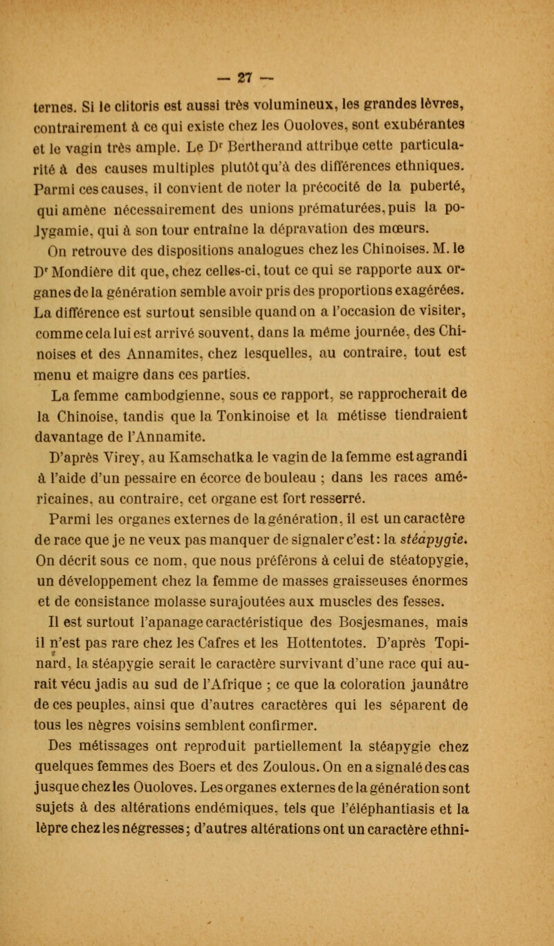 terne9. Si le clitoris est aussi très volumineux, les grandes lèvres, contrairement a ce qui existe chez les Ouoloves, sont exubérantes et le vagin très ample. Le Dr Bertherand attribue cette particula- rité à des causes multiples plutôt qu'à des différences ethniques. Parmi ces causes, il convient de noter la précocité de la puberté, qui amène nécessairement des unions prématurées, puis la po- lygamie, qui à son tour entraîne la dépravation des mœurs. On retrouve des dispositions analogues chez les Chinoises. M. le I)r Mondière dit que, chez celles-ci, tout ce qui se rapporte aux or- ganes de la génération semble avoir pris des proportions exagérées. La différence est surtout sensible quand on a l'occasion de visiter, comme cela lui est arrivé souvent, dans la même journée, des Chi- noises et des Annamites, chez lesquelles, au contraire, tout est menu et maigre dans ces parties. La femme cambodgienne, sous ce rapport, se rapprocherait de la Chinoise, tandis que la Tonkinoise et la métisse tiendraient davantage de l'Annamite. D'après Virey, au Kamschatka le vagin de la femme est agrandi à l'aide d'un pessaire en écorce de bouleau ; dans les races amé- ricaines, au contraire, cet organe est fort resserré. Parmi les organes externes de la génération, il est un caractère de race que je ne veux pas manquer de signaler c'est: la stéapygie. On décrit sous ce nom, que nous préférons à celui de stéatopygie, un développement chez la femme de masses graisseuses énormes et de consistance molasse surajoutées aux muscles des fesses. Il est surtout l'apanage caractéristique des Bosjesmanes, mais il n'est pas rare chez les Cafres et les Hottentotes. D'après Topi- nard, la stéapygie serait le caractère survivant d'une race qui au- rait vécu jadis au sud de l'Afrique ; ce que la coloration jaunâtre de ces peuples, ainsi que d'autres caractères qui les séparent de tous les nègres voisins semblent confirmer. Des métissages ont reproduit partiellement la stéapygie chez quelques femmes des Boers et des Zoulous.On en a signalé des cas j usque chez les Ouoloves. Les organes externes de la génération sont sujets à des altérations endémiques, tels que l'éléphantiasis et la lèpre chez les négresses ; d'autres altérations ont un caractère ethni-