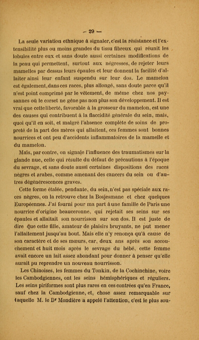 La seule variation ethnique à signaler, c'est la résistance et l'ex- tensibilité plus ou moins grandes du tissu fibreux qui réunit les lobules entre eux et sans doute aussi certaines modifications de la peau qui permettent, surtout aux négresses, de rejeter leurs mamelles par dessus leurs épaules et leur donnent la facilité d'al- laiter ainsi leur enfant suspendu sur leur dos. Le mamelon est également,dans ces races, plus allongé, sans doute parce qu'il n'est point comprimé par le vêtement, de même chez nos pay- sannes où le corset ne gêne pas non plus son développement. Il est vrai que cette liberté, favorable à la grosseur du mamelon, est une des causes qui contribuent à la flaccidité générale du sein, mais, quoi qu'il en soit, et malgré l'absence complète de soins de pro- preté de la part des mères qui allaitent, ces femmes sont bonnes nourrices et ont peu d'accidents inflammatoires de la mamelle et du mamelon. Mais, par contre, on signale l'influence des traumatismes sur la glande nue, celle qui résulte du défaut de précautions à l'époque du sevrage, et sans doute aussi certaines dispositions des races nègres et arabes, comme amenant des cancers du sein ou d'au- tres dégénérescences graves. Cette forme étalée, pendante, du sein, n'est pas spéciale aux ra- ces nègres, on la retrouve chez la Bosjesmane et chez quelques Européennes. J'ai fourni pour ma part aune famille de Paris une nourrice d'origine beauceronne, qui rejetait ses seins sur ses épaules et allaitait son nourrisson sur son dos. Il est juste de dire o;ue cette fille, amateur de plaisirs bruyants, ne put mener l'allaitement jusqu'au bout. Mais elle n'y renonça qu'à cause de son caractère et de ses mœurs, car, deux ans après son accou- chement et huit mois après le sevrage du bébé, cette femme avait encore un lait assez abondant pour donner à penser qu'elle aurait pu reprendre un nouveau nourrisson. Les Chinoises, les femmes du Tonkin, de la Cochinchine, voire les Cambodgiennes, ont les seins hémisphériques et réguliers. Les seins piriformes sont plus rares en ces contrées qu'en France, sauf chez la Cambodgienne, et, chose assez remarquable sur 4aquelle M. le Dr Mondière a appelé l'attention, c'est le plus sou-