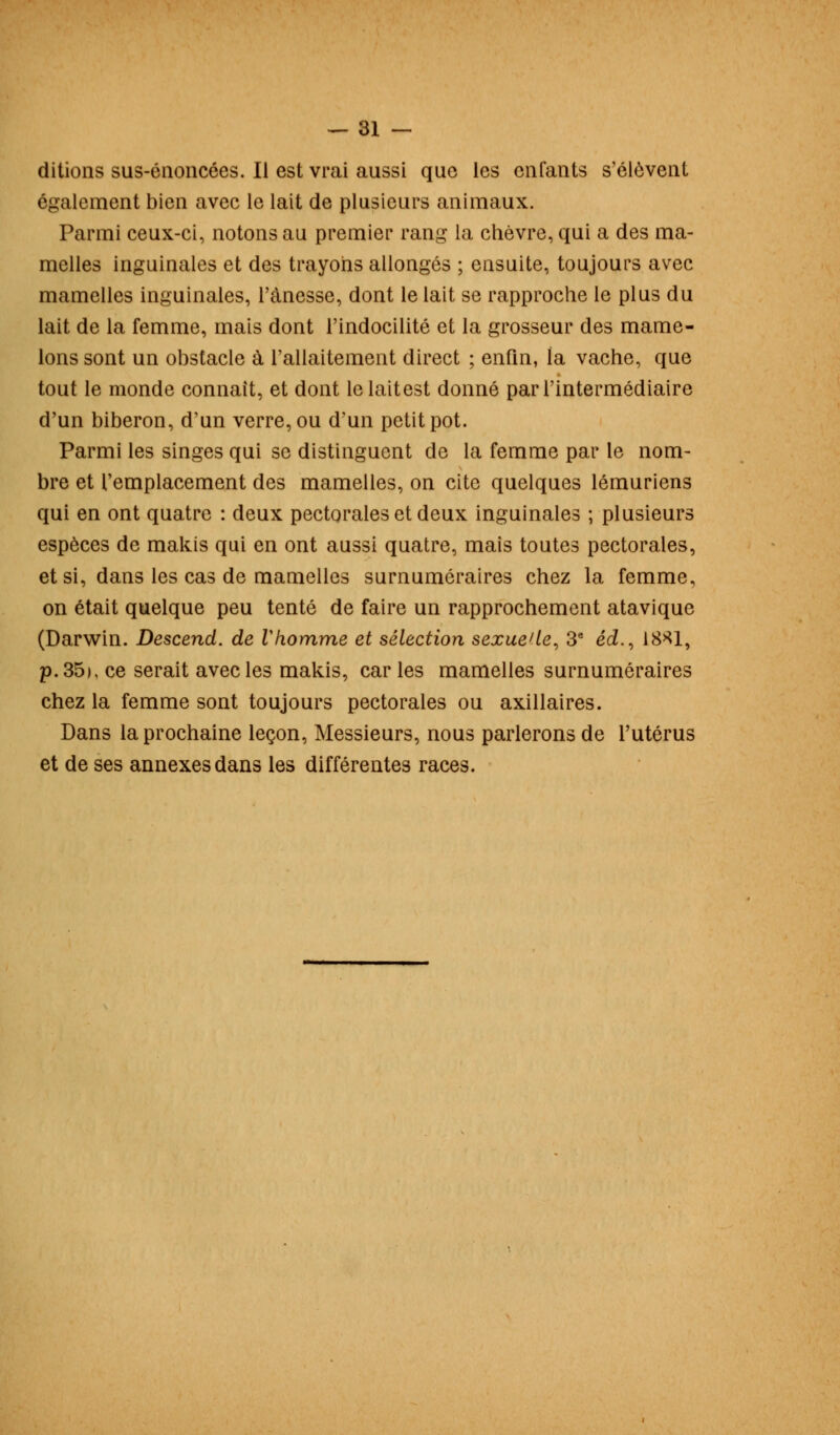 ditions sus-énoncées. Il est vrai aussi que les enfants s'élèvent également bien avec le lait de plusieurs animaux. Parmi ceux-ci, notons au premier rang la chèvre, qui a des ma- melles inguinales et des trayons allongés ; ensuite, toujours avec mamelles inguinales, l'ànesse, dont le lait se rapproche le plus du lait de la femme, mais dont l'indocilité et la grosseur des mame- lons sont un obstacle à l'allaitement direct ; enfin, la vache, que tout le monde connaît, et dont le laitest donné par l'intermédiaire d'un biberon, d'un verre, ou d'un petit pot. Parmi les singes qui se distinguent de la femme par le nom- bre et l'emplacement des mamelles, on cite quelques lémuriens qui en ont quatre : deux pectorales et deux inguinales ; plusieurs espèces de makis qui en ont aussi quatre, mais toutes pectorales, et si, dans les cas de mamelles surnuméraires chez la femme, on était quelque peu tenté de faire un rapprochement atavique (Darwin. Descend, de Vhomme et sélection sexué1 le, 3e éd., 18*1, p. 35), ce serait avec les makis, car les mamelles surnuméraires chez la femme sont toujours pectorales ou axillaires. Dans la prochaine leçon, Messieurs, nous parlerons de l'utérus et de ses annexes dans les différentes races.