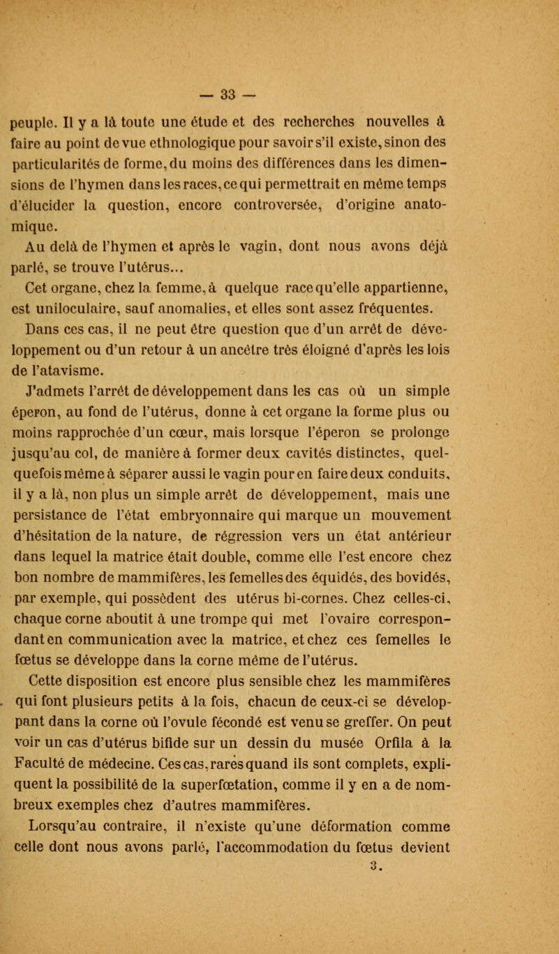 peuple. Il y a là toute une étude et des recherches nouvelles à faire au point de vue ethnologique pour savoir s'il existe, sinon des particularités de forme, du moins des différences dans les dimen- sions de l'hymen dans les races, ce qui permettrait en même temps d'élucider la question, encore controversée, d'origine anato- mique. Au delà de l'hymen et après le vagin, dont nous avons déjà parlé, se trouve l'utérus... Cet organe, chez la femme, à quelque race qu'elle appartienne, est uniloculaire, sauf anomalies, et elles sont assez fréquentes. Dans ces cas, il ne peut être question que d'un arrêt de déve- loppement ou d'un retour à un ancêtre très éloigné d'après les lois de l'atavisme. J'admets l'arrêt de développement dans les cas où un simple éperon, au fond de l'utérus, donne à cet organe la forme plus ou moins rapprochée d'un cœur, mais lorsque l'éperon se prolonge jusqu'au col, de manière à former deux cavités distinctes, quel- quefois môme à séparer aussi le vagin pour en faire deux conduits, il y a là, non plus un simple arrêt de développement, mais une persistance de l'état embryonnaire qui marque un mouvement d'hésitation de la nature, de régression vers un état antérieur dans lequel la matrice était double, comme elle l'est encore chez bon nombre de mammifères, les femelles des équidés,des bovidés, par exemple, qui possèdent des utérus bi-cornes. Chez celles-ci, chaque corne aboutit à une trompe qui met l'ovaire correspon- dant en communication avec la matrice, et chez ces femelles le fœtus se développe dans la corne même de l'utérus. Cette disposition est encore plus sensible chez les mammifères qui font plusieurs petits à la fois, chacun de ceux-ci se dévelop- pant dans la corne où l'ovule fécondé est venu se greffer. On peut voir un cas d'utérus bifide sur un dessin du musée Orfila à la Faculté de médecine. Ces cas, rares quand ils sont complets, expli- quent la possibilité de la superfœtation, comme il y en a de nom- breux exemples chez d'autres mammifères. Lorsqu'au contraire, il n'existe qu'une déformation comme celle dont nous avons parlé, l'accommodation du fœtus devient 3.