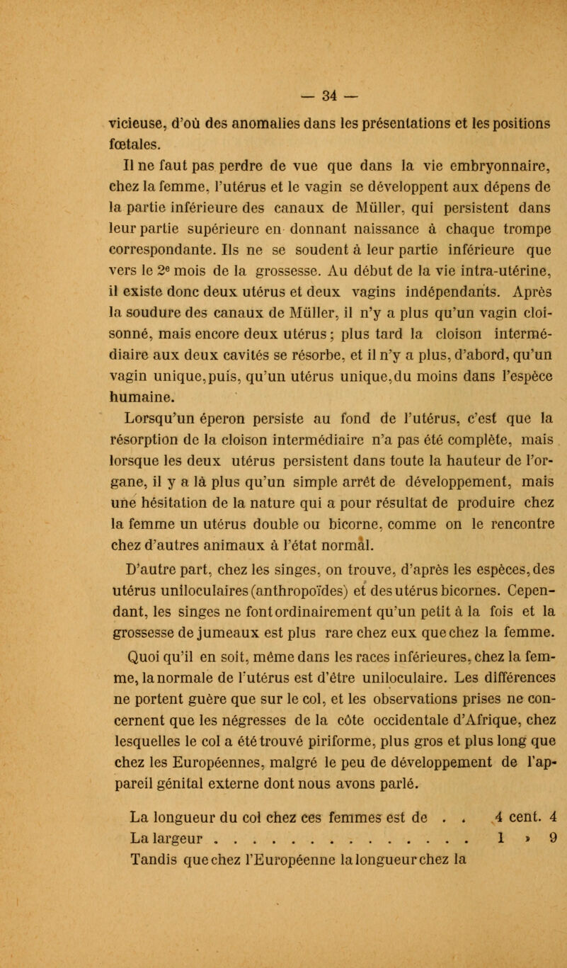 vicieuse, d'où des anomalies dans les présentations et les positions fœtales. Il ne faut pas perdre de vue que dans la vie embryonnaire, chez la femme, l'utérus et le vagin se développent aux dépens de la partie inférieure des canaux de Mûller, qui persistent dans leur partie supérieure en donnant naissance à chaque trompe correspondante. Ils ne se soudent à leur partie inférieure que vers le 2e mois de la grossesse. Au début de la vie intra-utérine, il existe donc deux utérus et deux vagins indépendants. Après la soudure des canaux de Mûller, il n'y a plus qu'un vagin cloi- sonné, mais encore deux utérus ; plus tard la cloison intermé- diaire aux deux cavités se résorbe, et il n'y a plus, d'abord, qu'un vagin unique,puis, qu'un utérus unique,du moins dans l'espèce humaine. Lorsqu'un éperon persiste au fond de l'utérus, c'est que la résorption de la cloison intermédiaire n'a pas été complète, mais lorsque les deux utérus persistent dans toute la hauteur de l'or- gane, il y a là plus qu'un simple arrêt de développement, mais une hésitation de la nature qui a pour résultat de produire chez la femme un utérus double ou bicorne, comme on le rencontre chez d'autres animaux à l'état normal. D'autre part, chez les singes, on trouve, d'après les espèces, des utérus uniloculaires (anthropoïdes) et des utérus bicornes. Cepen- dant, les singes ne font ordinairement qu'un petit à la fois et la grossesse de jumeaux est plus rare chez eux que chez la femme. Quoi qu'il en soit, même dans les races inférieures, chez la fem- me, la normale de l'utérus est d'être uniloculaire. Les différences ne portent guère que sur le col, et les observations prises ne con- cernent que les négresses de la côte occidentale d'Afrique, chez lesquelles le col a été trouvé piriforme, plus gros et plus long que chez les Européennes, malgré le peu de développement de l'ap- pareil génital externe dont nous avons parlé. La longueur du col chez ces femmes est de . « 4 cent. 4 La largeur 1 » 9 Tandis que chez l'Européenne la longueur chez la