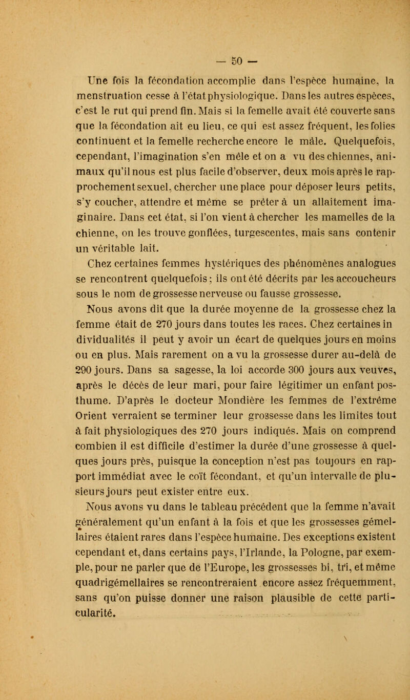 Une fois la fécondation accomplie dans l'espèce humaine, la menstruation cesse à l'état physiologique. Dans les autres espèces, c'est le rut qui prend fin. Mais si la femelle avait été couverte sans que la fécondation ait eu lieu, ce qui est assez fréquent, les folies continuent et la femelle recherche encore le mâle. Quelquefois, cependant, l'imagination s'en mêle et on a vu des chiennes, ani- maux qu'il nous est plus facile d'observer, deux mois après le rap- prochement sexuel, chercher une place pour déposer leurs petits, s'y coucher, attendre et même se prêter à un allaitement ima- ginaire. Dans cet état, si l'on vient à chercher les mamelles de la chienne, on les trouve gonflées, turgescentes, mais sans contenir un véritable lait. Chez certaines femmes hystériques des phénomènes analogues se rencontrent quelquefois; ils ont été décrits par les accoucheurs sous le nom de grossesse nerveuse ou fausse grossesse. Nous avons dit que la durée moyenne de la grossesse chez la femme était de 270 jours dans toutes les races. Chez certaines in dividualités il peut y avoir un écart de quelques jours en moins ou en plus. Mais rarement on a vu la grossesse durer au-delà de 290 jours. Dans sa sagesse, la loi accorde 300 jours aux veuves, après le décès de leur mari, pour faire légitimer un enfant pos- thume. D'après le docteur Mondière les femmes de l'extrême Orient verraient se terminer leur grossesse dans les limites tout à fait physiologiques des 270 jours indiqués. Mais on comprend combien il est difficile d'estimer la durée d'une grossesse à quel- ques jours près, puisque la conception n'est pas toujours en rap- port immédiat avec le coït fécondant, et qu'un intervalle de plu- sieurs jours peut exister entre eux. Nous avons vu dans le tableau précédent que la femme n'avait généralement qu'un enfant à la fois et que les grossesses gémel- laires étaient rares clans l'espèce humaine. Des exceptions existent cependant et, dans certains pays, l'Irlande, la Pologne, par exem- ple, pour ne parler que de l'Europe, les grossesses bi, tri, et même quadrigémellaires se rencontreraient encore assez fréquemment, sans qu'on puisse donner une raison plausible de cette parti- cularité. -