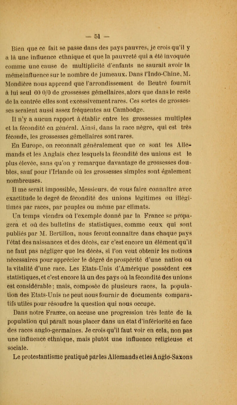Bien que ce fait se passe dans des pays pauvres, je crois qu'il y a là une influence ethnique et que la pauvreté qui a été invoquée comnie une cause de multiplicité d'enfants ne saurait avoir la mémeinfluencesur le nombre de jumeaux. Dans rindo-Chine,M. Mondiôre nous apprend que l'arrondissement de Bcutré fournit à lui seul 00 0/0 de grossesses gémellaires, alors que dans le reste de la contrée elles sont excessivement rares. Ces sortes de grosses- ses seraient aussi assez fréquentes au Cambodge. Il n'y a aucun rapport à établir entre les grossesses multiples et la fécondité en général. Ainsi, dans la race nègre, qui est très féconde, les grossesses gémellaires sont rares. En Europe, on reconnaît généralement que ce sont les Alle- mands et les Anglais chez lesquels la fécondité des unions est le plus élevée, sans qu'on y remarque davantage de grossesses dou- bles, sauf pour l'Irlande où les grossesses simples sont également nombreuses. Il me serait impossible, Messieurs, de vous faire connaître avec exactitude le degré de fécondité des unions légitimes ou illégi- times par races, par peuples ou même par climats. Un temps viendra où l'exemple donné par la France se propa- gera et où des bulletins de statistiques, comme ceux qui sont publiés par M. Bertillon, nous feront connaître dans chaque pays l'état des naissances et des décès, car c'est encore un élément qu'il ne faut pas négliger que les décès, si l'on veut obtenir les notions nécessaires pour apprécier le degré de prospérité d'une nation ou la vitalité d'une race. Les Etats-Unis d'Amérique possèdent ces statistiques, et c'est encore là un des pays où la fécondité des unions est considérable; mais, composée de plusieurs races, la popula- tion des Etats-Unis ne peut nous fournir de documents compara- tifs utiles pour résoudre la question qui nous occupe. Dans notre Fratfce, on accuse une progression très lente de la population qui paraît nous placer dans un état d'infériorité en face des races anglo-germaines. Je crois qu'il faut voir en cela, non pas une influence ethnique, mais plutôt une influence religieuse et sociale. Le protestantisme pratiqué par les Allemands et les Anglo-Saxons