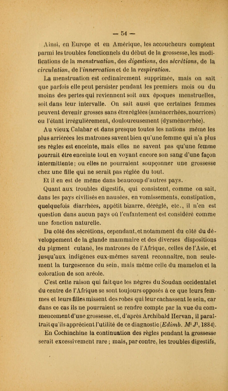 Ainsi, en Europe et en Amérique, les accoucheurs comptent parmi les troubles fonctionnels du début de la grossesse, les modi- fications de la menstruation, des digestions, des sécrétions, de la circulation, de Y innervation et de la respiration. La menstruation est ordinairement supprimée, mais on sait que parfois elle peut persister pendant les premiers mois ou du moins des pertes qui reviennent soit aux époques menstruelles, soit dans leur intervalle. On sait aussi que certaines femmes peuvent devenir grosses sans être réglées (aménorrhées, nourrices) ou l'étant irrégulièrement, douloureusement (dysménorrhée). Au vieux Calabar et dans presque toutes les nations môme les plus arriérées les matrones savent bien qu'une femme qui n'a plus ses règles est enceinte, mais elles ne savent pas qu'une femme pourrait être enceinte tout en voyant encore son sang d'une façon intermittente: ou elles ne pourraient soupçonner une grossesse chez une fille qui ne serait pas réglée du tout. Et il en est de même dans beaucoup d'autres pays. Quant aux troubles digestifs, qui consistent, comme on sait, dans les pays civilisés en nausées, en vomissements, constipation, quelquefois diarrhées, appétit bizarre, déréglé, etc., il n'en est question dans aucun pays où l'enfantement est considéré comme une fonction naturelle. Du côté des sécrétions, cependant,et notamment du côté du dé- veloppement de la glande mammaire et des diverses dispositions du pigment cutané, les matrones de l'Afrique, celles de l'Asie, et jusqu'aux indigènes eux-mêmes savent reconnaître, non seule- ment la turgescence du sein, mais même celle du mamelon et la coloration de son aréole. C'est cette raison qui fait que les nègres du Soudan occidental et du centre de l'Afrique se sont toujours opposés à ce que leurs fem- mes et leurs filles missent des robes qui leur cachassent le sein, car dans ce cas ils ne pourraient se rendre compte par la vue du com- mencement d'une grossesse, et, d'après Archibald Hervan, il paraî- trait qu'ils apprécient l'utilité de ce diagnostic (Edimb. M)J{, 1884). En Cochinchine la continuation des règles pendant la grossesse serait excessivement rare ; mais, par contre, les troubles digestifs,