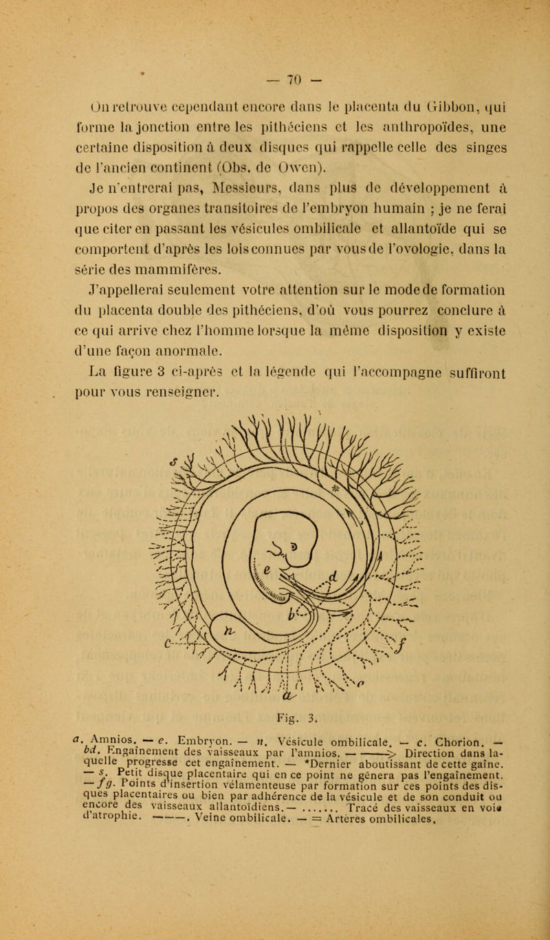 un retrouve cependant encore dans le placenta du Gibbon, qui forme la jonction entre les pithéciens et les anthropoïdes, une certaine disposition à deux disques qui rappelle celle des singes de l'ancien continent (Obs. de Owen). Je n'entrerai pas, Messieurs, dans plus de développement à propos des organes transitoires de l'embryon humain ; je ne ferai que citer en passant les vésicules ombilicale et allantoïde qui se comportent d'après les lois connues par vous de l'ovologie. dans la série des mammifères. J'appellerai seulement votre attention sur le mode de formation du placenta double des pithéciens. d'où vous pourrez conclure à ce qui arrive chez l'homme lorsque la même disposition y existe d'une façon anormale. La figure 3 ci-après et la légende qui l'accompagne suffiront pour vous renseigner. Fig. 3. a'.J}m^ios' — e- Embryon.— n. Vésicule ombilicale. — c. Chorion. — bd. hngamement des vaisseaux par l'amnios. > Direction dans la- quelle progresse cet engagement. — *Dernier aboutissant de cette gaîne. ~~ S/ p t,-t disc|ue placentaire qui en ce point ne gênera pas l'engaînement. — J9- Points d'insertion vélamenteuse par formation sur ces points des dis- ques placentaires ou bien par adhérence de la vésicule et de son conduit ou encore des vaisseaux ailantoïdiens.— Tracé des vaisseaux en voie d atrophie. , Veine ombilicale. — = Artères ombilicales.