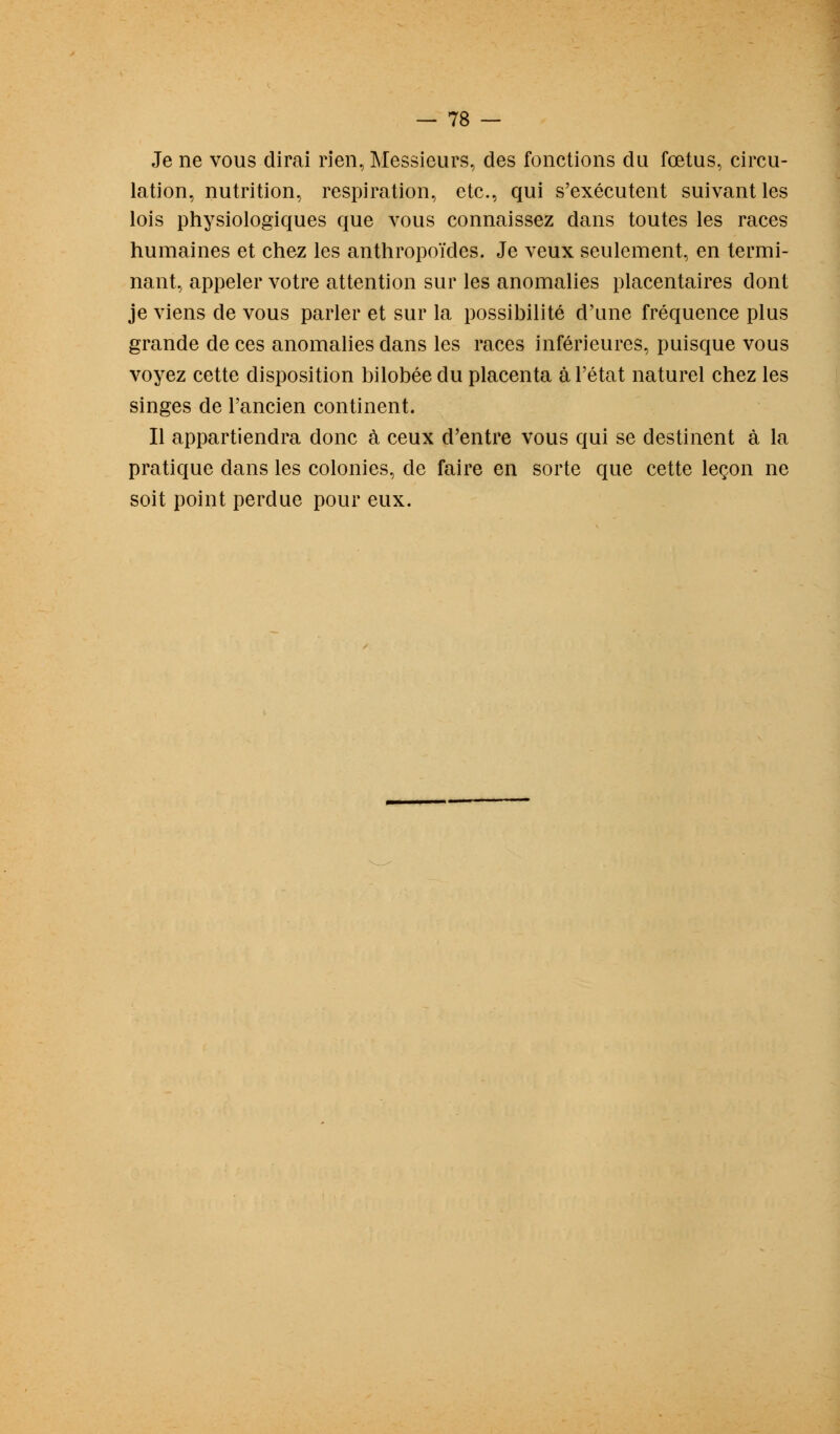 Je ne vous dirai rien, Messieurs, des fonctions du fœtus, circu- lation, nutrition, respiration, etc., qui s'exécutent suivant les lois physiologiques que vous connaissez dans toutes les races humaines et chez les anthropoïdes. Je veux seulement, en termi- nant, appeler votre attention sur les anomalies placentaires dont je viens de vous parler et sur la possibilité d'une fréquence plus grande de ces anomalies dans les races inférieures, puisque vous voyez cette disposition bilobée du placenta à l'état naturel chez les singes de l'ancien continent. Il appartiendra donc à ceux d'entre vous qui se destinent à la pratique dans les colonies, de faire en sorte que cette leçon ne soit point perdue pour eux.