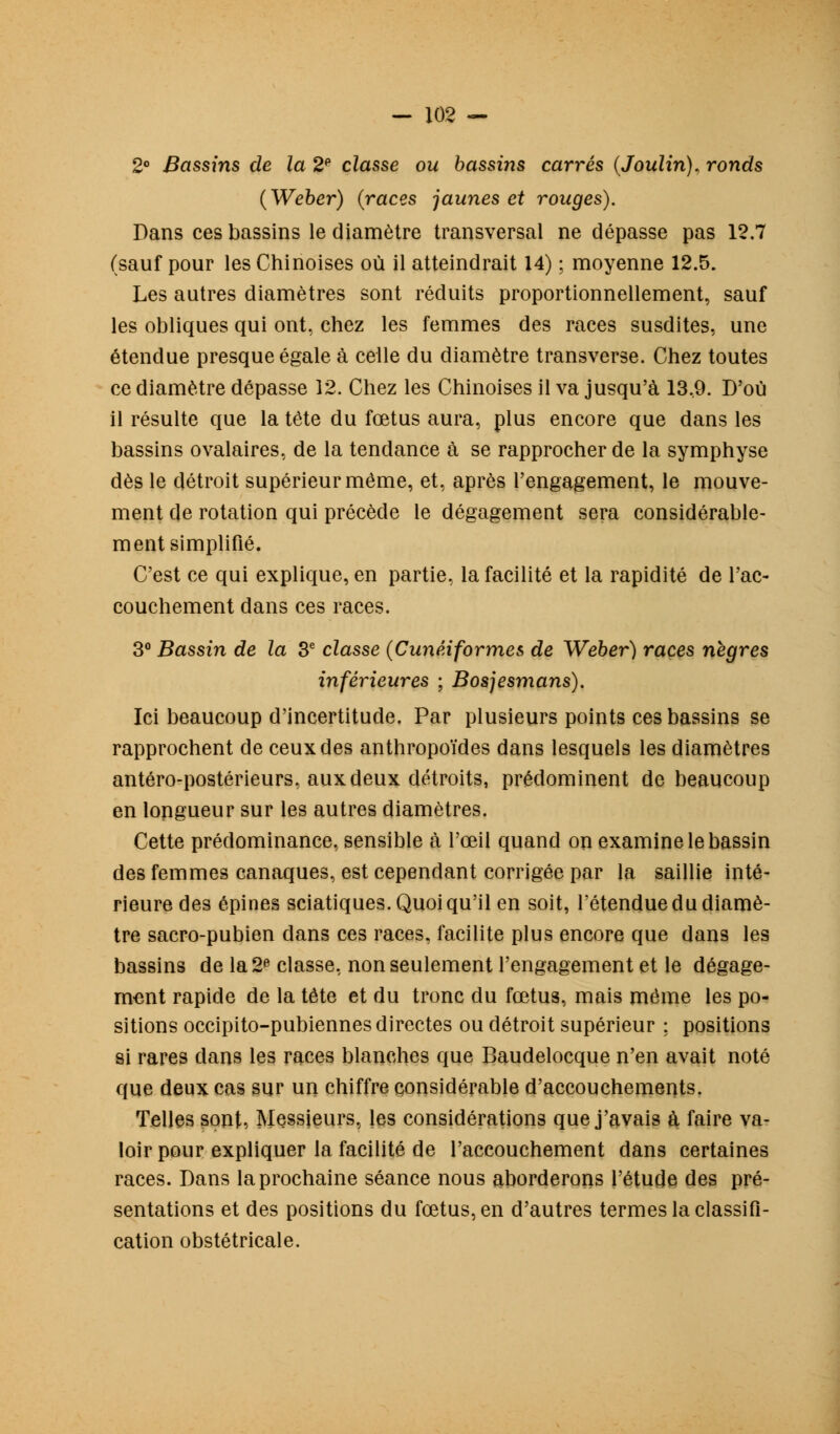 2° Bassins de la 2P classe ou bassins carrés (Joulin). ronds (Weber) (races jaunes et rouges). Dans ces bassins le diamètre transversal ne dépasse pas 12.7 (sauf pour les Chinoises où il atteindrait 14) ; moyenne 12.5. Les autres diamètres sont réduits proportionnellement, sauf les obliques qui ont, chez les femmes des races susdites, une étendue presque égale à celle du diamètre transverse. Chez toutes ce diamètre dépasse 12. Chez les Chinoises il va jusqu'à 13,9. D'où il résulte que la tête du fœtus aura, plus encore que dans les bassins ovalaires, de la tendance à se rapprocher de la symphyse dès le détroit supérieur même, et, après l'engagement, le mouve- ment de rotation qui précède le dégagement sera considérable- ment simplifié. C'est ce qui explique, en partie, la facilité et la rapidité de l'ac- couchement dans ces races. 3° Bassin de la 3e classe (Cunéiformes de Weber) races nègres inférieures ; Bosjesmans). Ici beaucoup d'incertitude. Par plusieurs points ces bassins se rapprochent de ceux des anthropoïdes dans lesquels les diamètres antéro-postérieurs, aux deux détroits, prédominent de beaucoup en longueur sur les autres diamètres. Cette prédominance, sensible à l'œil quand on examine le bassin des femmes canaques, est cependant corrigée par la saillie inté- rieure des épines sciatiques. Quoi qu'il en soit, l'étendue du diamè- tre sacro-pubien dans ces races, facilite plus encore que dans les bassins de la 2e classe, non seulement l'engagement et le dégage- ment rapide de la tète et du tronc du fœtus, mais même les po- sitions occipito-pubiennes directes ou détroit supérieur ; positions si rares dans les races blanches que Baudelocque n'en avait noté que deux cas sur un chiffre considérable d'accouchements. Telles sont, Messieurs, les considérations que j'avais à faire va- loir pour expliquer la facilité de l'accouchement dans certaines races. Dans la prochaine séance nous aborderons l'étude des pré- sentations et des positions du fœtus, en d'autres termes la classifi- cation obstétricale.