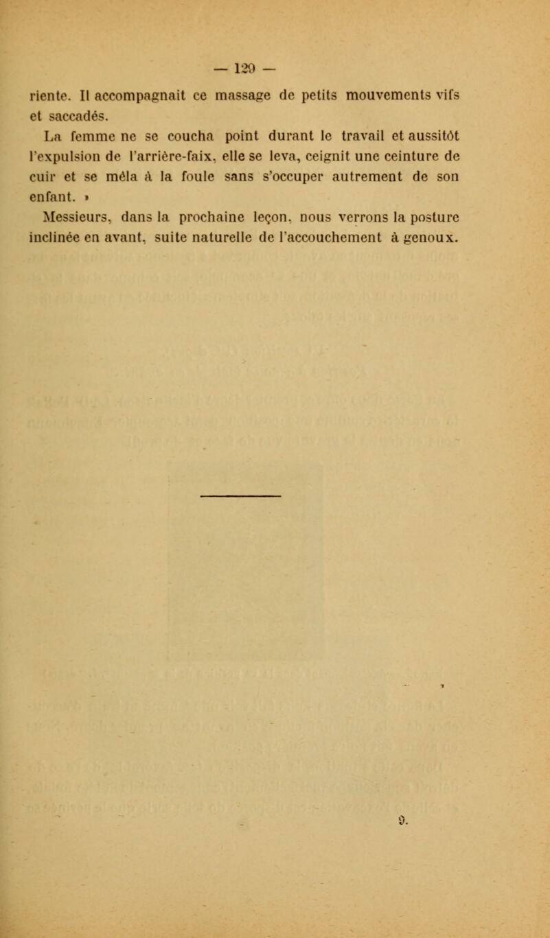 riante. Il accompagnait ce massage de petits mouvements vifs et saccadés. La femme ne se coucha point durant le travail et aussitôt l'expulsion de l'arrière-faix. elle se leva, ceignit une ceinture de cuir et se mêla à la foule sans s'occuper autrement de son enfant. » Messieurs, dans la prochaine leçon, nous verrons la posture inclinée en avant, suite naturelle de l'accouchement à genoux.