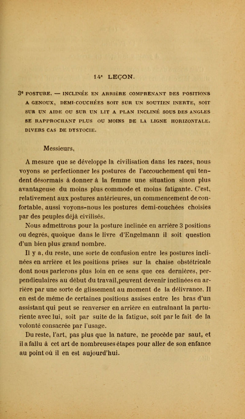 14e LEÇON. 3* POSTURE. — INCLINÉE EN ARRIÈRE COMPRENANT DES POSITIONS A GENOUX, DEMI-COUCHÉES SOIT SUR UN SOUTIEN INERTE, SOIT SUR UN AIDE OU SUR UN LIT A PLAN INCLINÉ SOUS DES ANGLES SE RAPPROCHANT PLUS OU MOINS DE LA LIGNE HORIZONTALE. DIVERS CAS DE DYSTOCIE. Messieurs, A mesure que se développe la civilisation dans les races, nous voyons se perfectionner les postures de l'accouchement qui ten- dent désormais à donner à la femme une situation sinon plus avantageuse du moins plus commode et moins fatigante. C'est, relativement aux postures antérieures, un commencement de con- fortable, aussi voyons-nous les postures demi-couchées choisies par des peuples déjà civilisés. Nous admettrons pour la posture inclinée en arrière 3 positions ou degrés, quoique dans le livre d'Engelmann il soit question d'un bien plus grand nombre. Il y a, du reste, une sorte de confusion entre les postures incli- nées en arrière et les positions prises sur la chaise obstétricale dont nous parlerons plus loin en ce sens que ces dernières, per- pendiculaires au début du travail,peuvent devenir inclinées en ar- rière par une sorte de glissement au moment de la délivrance. Il en est de même de certaines positions assises entre les bras d'un assistant qui peut se renverser en arrière en entraînant la partu- riente avec lui, soit par suite de la fatigue, soit par le fait de la volonté consacrée par l'usage. Du reste, l'art, pas plus que la nature, ne procède par saut, et il a fallu à cet art de nombreuses étapes pour aller de son enfance au point où il en est aujourd'hui.