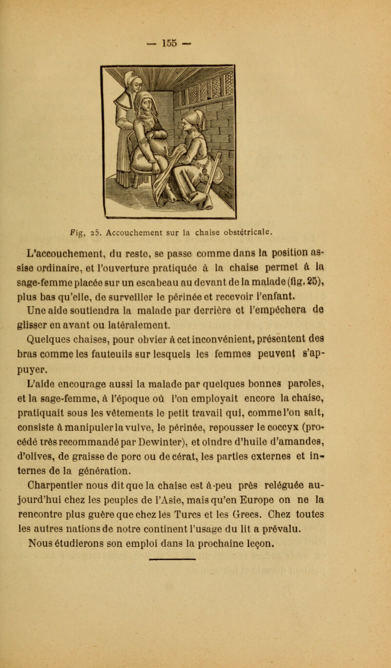 Fig. 25. Accouchement sur la chaise obstétricale. L'accouchement, du reste, se passe comme dans la position as- sise ordinaire, et l'ouverture pratiquée à la chaise permet à la sage-femme placée sur un escabeau au devant de la malade (fig, 25), plus bas qu'elle, de surveiller le périnée et recevoir l'enfant. Une aide soutiendra la malade par derrière et l'empêchera de glisser en avant ou latéralement. Quelques chaises, pour obvier à cet inconvénient, présentent des bras comme les fauteuils sur lesquels les femmes peuvent s'ap- puyer. L'aide encourage aussi la malade par quelques bonnes paroles, et la sage-femme, à l'époque où l'on employait encore la chaise, pratiquait sous les vêtements le petit travail qui, comme l'on sait, consiste à manipuler la vulve, le périnée, repousser le coccyx (pro- cédé très recommandé par Dewinter). et oindre d'huile d'amandes, d'olives, de graisse de porc ou decérat, les parties externes et in- ternes de la génération. Charpentier nous dit que la chaise est à-peu près reléguée au- jourd'hui chez les peuples de l'Asie, mais qu'en Europe on ne la rencontre plus guère que chez les Turcs et les Grecs. Chez toutes les autres nations de notre continent l'usage du lit a prévalu. Nous étudierons son emploi dans la prochaine leçon.