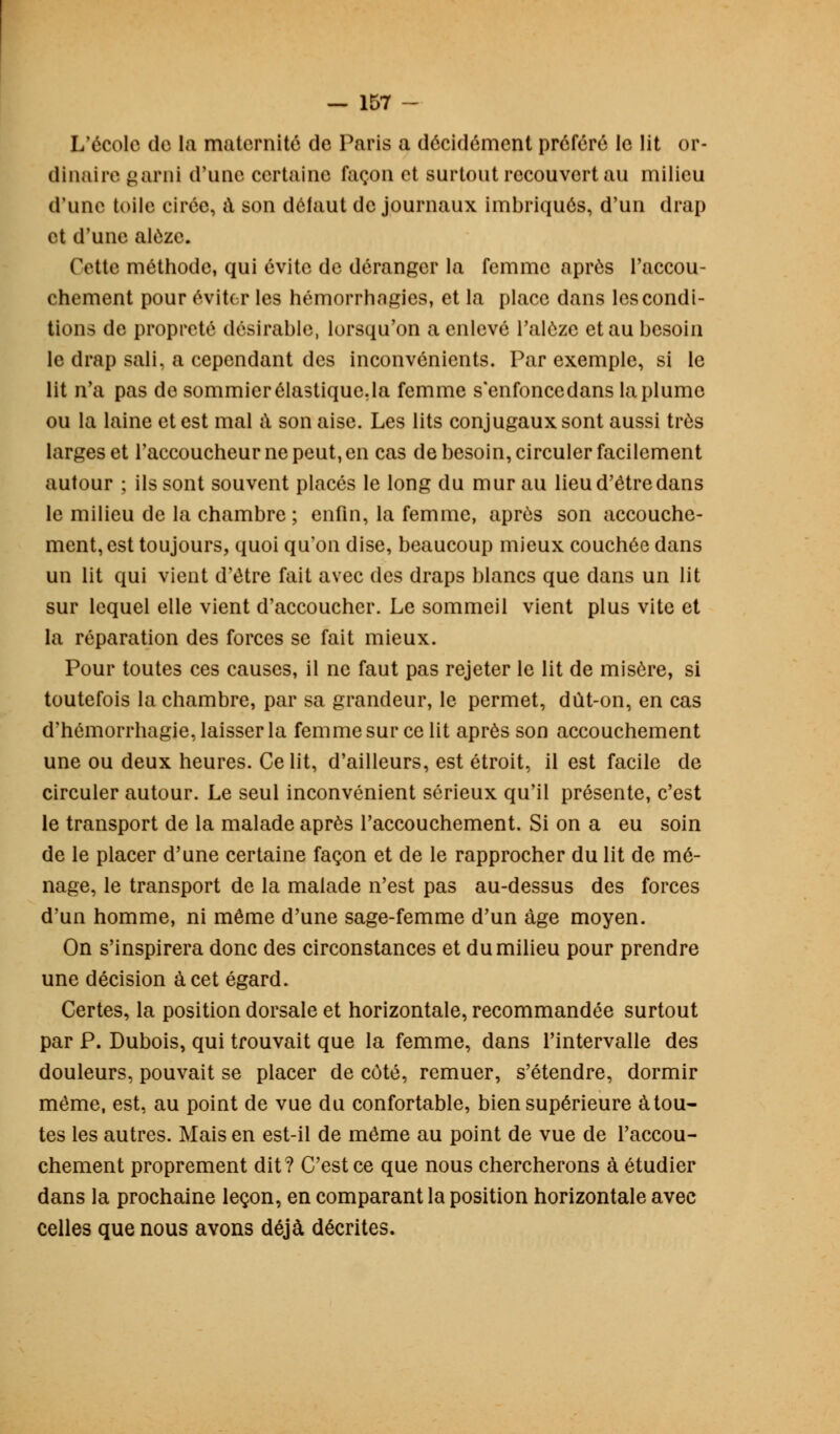 L'école de la maternité de Paris a décidément préféré le lit or- dinaire garni d'une certaine façon et surtout recouvert au milieu d'une toile cirée, à son défaut de journaux imbriqués, d'un drap et d'une alùze. Cette méthode, qui évite de déranger la femme après l'accou- chement pour éviter les hémorrhngies, et la place dans les condi- tions de propreté désirable, lorsqu'on a enlevé l'alôze et au besoin le drap sali, a cependant des inconvénients. Par exemple, si le lit n'a pas de sommier élastique.la femme s'enfoncedans la plume ou la laine et est mal a son aise. Les lits conjugaux sont aussi très larges et l'accoucheur ne peut, en cas de besoin, circuler facilement autour ; ils sont souvent placés le long du mur au lieu d'être dans le milieu de la chambre ; enfin, la femme, après son accouche- ment, est toujours, quoi qu'on dise, beaucoup mieux couchée dans un lit qui vient d'être fait avec des draps blancs que dans un lit sur lequel elle vient d'accoucher. Le sommeil vient plus vite et la réparation des forces se fait mieux. Pour toutes ces causes, il ne faut pas rejeter le lit de misère, si toutefois la chambre, par sa grandeur, le permet, dût-on, en cas d'hémorrhagie, laisser la femme sur ce lit après son accouchement une ou deux heures. Ce lit, d'ailleurs, est étroit, il est facile de circuler autour. Le seul inconvénient sérieux qu'il présente, c'est le transport de la malade après l'accouchement. Si on a eu soin de le placer d'une certaine façon et de le rapprocher du lit de mé- nage, le transport de la malade n'est pas au-dessus des forces d'un homme, ni même d'une sage-femme d'un âge moyen. On s'inspirera donc des circonstances et du milieu pour prendre une décision à cet égard. Certes, la position dorsale et horizontale, recommandée surtout par P. Dubois, qui trouvait que la femme, dans l'intervalle des douleurs, pouvait se placer de côté, remuer, s'étendre, dormir même, est, au point de vue du confortable, bien supérieure à tou- tes les autres. Mais en est-il de même au point de vue de l'accou- chement proprement dit? C'est ce que nous chercherons à étudier dans la prochaine leçon, en comparant la position horizontale avec celles que nous avons déjà décrites.