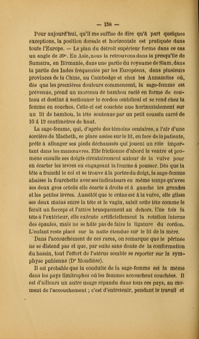 Pour aujourd'hui, qu'il me suffise de dire qu'à part quelques exceptions, la position dorsale et horizontale est pratiquée dans toute l'Europe. — Le plan du détroit supérieur forme dans ce cas un angle de 39°. En Asie,nous la retrouvons dans la presqu'île de Sumatra, en Birmanie, dans une partie du royaume de Siam,dans là partie des Indes fréquentée par les Européens, dans plusieurs provinces de la Chine, au Cambodge et chez les Annamites où, dès que les premières douleurs commencent, la sage-femme est prévenue, prend un morceau de bambou raclé en forme de cou- teau et destiné à sectionner le cordon ombilical et se rend chez la femme en couches. Celle-ci est couchée nue horizontalement sur un lit de bambou, la tête soutenue par un petit coussin carré de 10 a 12 centimètres de haut. La sage-femme, qui, d'après des témoins oculaires, a l'air d'une sorcière de Macbeth, se place assise sur le lit, en face de la patiente, prêté à allonger ses pieds déchaussés qui jouent un rôle impor- tant dans les manœuvres. Elle frictionne d'abord le ventre et pro- mène ensuite ses doigts circulairement autour de la vulve pour en écarter les lèvres en engageant la femme à pousser. Dès que la tété a franchi lé col et se trouve à la portée du doigt, la sage-femme abaisse la fourchette avec ses indicateurs en même temps qu'avec ses deux gros orteils elle écarte à droite et à gauche les grandes et les petites lèvres. Aussitôt que le crâne est à la vulve, elle glisse ses deux mains entre la tête et le vagin, saisit cette tête comme le ferait un forceps et l'attire brusquement au dehors. Une fois la tête à l'extérieur, elle exécute artificiellement la rotation interne des épaules, mais ne se hâte pas de faire la ligature du cordon. L'enfant reste placé sur la natte étendue sur le lit de la mère. Dans l'accouchement de ces races, on remarque que le périnée ne se distend pas et que, par suite sans doute de la conformation du bassin, tout l'effort de l'utérus semble se reporter sur la sym- physe pubienne (Df Mondière). Il est probable que la conduite de la sage-femme est la même dans les pays limitrophes où les femmes accouchent couchées. Il est d'ailleurs un autre usage répandu dans tous ces pays, au mo- ment de l'accouchement ; c'est d'entretenir, pendant le travail et