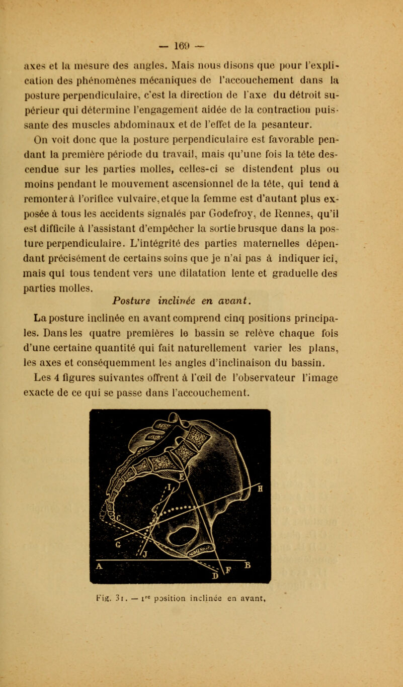 axes et la mesure des angles. Mais nous disons que pour l'expli- cation des phénomènes mécaniques de l'accouchement dans la posture perpendiculaire, c'est la direction de l'axe du détroit su- périeur qui détermine l'engagement aidée de la contraction puis- sante des muscles abdominaux et de l'elîet de la pesanteur. On voit donc que la posture perpendiculaire est favorable pen- dant la première période du travail, mais qu'une fois la tête des- cendue sur les parties molles, celles-ci se distendent plus ou moins pendant le mouvement ascensionnel de la tète, qui tend à remontera l'orifice vulvaire.etque la femme est d'autant plus ex- posée à tous les accidents signalés par Godefroy, de Rennes, qu'il est difficile à l'assistant d'empêcher la sortie brusque dans la pos- ture perpendiculaire. L'intégrité des parties maternelles dépen- dant précisément de certains soins que je n'ai pas à indiquer ici, mais qui tous tendent vers une dilatation lente et graduelle des parties molles. Posture inclinée en avant. La posture inclinée en avant comprend cinq positions principa- les. Dans les quatre premières le bassin se relève chaque fois d'une certaine quantité qui fait naturellement varier les plans, les axes et conséquemment les angles d'inclinaison du bassin. Les 4 figures suivantes offrent à l'œil de l'observateur l'image exacte de ce qui se passe dans l'accouchement. Fig. 3i. — ire position inclinée en avant,