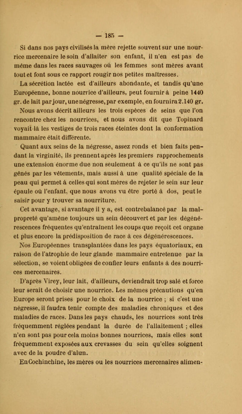 Si dans nos pays civilisés la mère rejette souvent sur une nour- rice mercenaire le soin d'allaiter son enfant, il n'en est pas de même dans les races sauvages où les femmes sont mères avant tout et font sous ce rapport rougir nos petites maîtresses. La sécrétion lactée est d'ailleurs abondante, et tandis qu'une Européenne, bonne nourrice d'ailleurs, peut fournira peine 1440 gr.de lait par jour, une négresse, par exemple, en fournira 2.140 gr. Nous avons décrit ailleurs les trois espèces de seins que Ton rencontre chez les nourrices, et nous avons dit que Topinard voyait là les vestiges de trois races éteintes dont la conformation mammaire était différente. Quant aux seins de la négresse, assez ronds et bien faits pen- dant la virginité, ils prennent après les premiers rapprochements une extension énorme due non seulement à ce qu'ils ne sont pas gênés par les vêtements, mais aussi à une qualité spéciale de la peau qui permet à celles qui sont mères de rejeter le sein sur leur épaule où l'enfant, que nous avons vu être porté à dos, peut le saisir pour y trouver sa nourriture. Cet avantage, si avantage il y a, est contrebalancé par la mal- propreté qu'amène toujours un sein découvert et par les dégéné- rescences fréquentes qu'entraînent les coups que reçoit cet organe et plus encore la prédisposition de race à ces dégénérescences. Nos Européennes transplantées dans les pays équatoriaux, en raison de l'atrophie de leur glande mammaire entretenue par la sélection, se voient obligées de confier leurs enfants à des nourri- ces mercenaires. D'après Yirey, leur lait, d'ailleurs, deviendrait trop salé et force leur serait de choisir une nourrice. Les mêmes précautions qu'en Europe seront prises pour le choix de la nourrice ; si c'est une négresse, il faudra tenir compte des maladies chroniques et des maladies de races. Dans les pays chauds, les nourrices sont très fréquemment réglées pendant la durée de l'allaitement ; elles n'en sont pas pour cela moins bonnes nourrices, mais elles sont fréquemment exposées aux crevasses du sein qu'elles soignent avec de la poudre d'alun. EnCochinchine, les mères ou les nourrices mercenaires alimen-