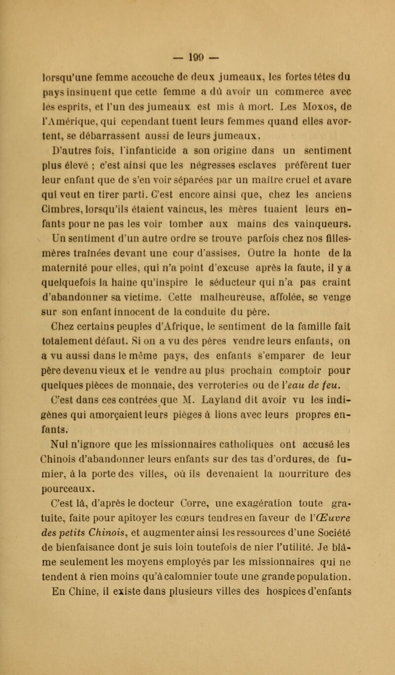 — 190 — lorsqu'une femme accouche de deux jumeaux, les fortes têtes du pays insinuent que cette femme a dû avoir un commerce avec les esprits, et l'un des jumeaux est mis à mort. Les Moxos, de l'Amérique, qui cependant tuent leurs femmes quand elles avor- tent, se débarrassent aussi de leurs jumeaux. D'autres fois, l'infanticide a son origine dans un sentiment plus élevé : c'est ainsi que les négresses esclaves préfèrent tuer leur enfant que de s'en voir séparées par un maître cruel et avare qui veut en tirer parti. C'est encore ainsi que, chez les anciens Cimbres, lorsqu'ils étaient vaincus, les mères tuaient leurs en- fants pour ne pas les voir tomber aux mains des vainqueurs. Vi\ sentiment d'un autre ordre se trouve parfois chez nos filles- mères traînées devant une cour d'assises. Outre la honte de la maternité pour elles, qui n'a point d'excuse après la faute, il y a quelquefois la haine qu'inspire le séducteur qui n'a pas craint d'abandonner sa victime. Cette malheureuse, affolée, se venge sur son enfant innocent de la conduite du père. Chez certains peuples d'Afrique, le sentiment de la famille fait totalement défaut. Si on a vu des pères vendre leurs enfants, on a vu aussi dans le même pays, des enfants s'emparer de leur père devenuvieux et le vendre au plus prochain comptoir pour quelques pièces de monnaie, des verroteries ou de Veau de feu. C'est dans ces contrées que M. Layland dit avoir vu les indi- gènes qui amorçaient leurs pièges à lions avec leurs propres en- fants. Nul n'ignore que les missionnaires catholiques ont accusé les Chinois d'abandonner leurs enfants sur des tas d'ordures, de fu- mier, à la porte des villes, où ils devenaient la nourriture des pourceaux. C'est là, d'après le docteur Corre, une exagération toute gra- tuite, faite pour apitoyer les cœurs tendres en faveur de Y Œuvre des petits Chinois, et augmenter ainsi les ressources d'une Société de bienfaisance dont je suis loin toutefois de nier l'utilité. Je blâ- me seulement les moyens employés par les missionnaires qui ne tendent à rien moins qu'àcalomnier toute une grande population. En Chine, il existe dans plusieurs villes des hospices d'enfants