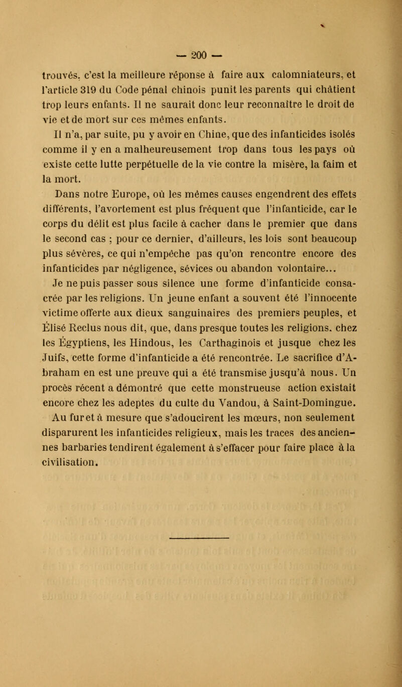 trouvés, c'est la meilleure réponse à faire aux calomniateurs, et l'article 319 du Code pénal chinois punit les parents qui châtient trop leurs enfants. Il ne saurait donc leur reconnaître le droit de vie et de mort sur ces mêmes enfants. Il n'a, par suite, pu y avoir en Chine, que des infanticides isolés comme il y en a malheureusement trop dans tous les pays où existe cette lutte perpétuelle de la vie contre la misère, la faim et la mort. Dans notre Europe, où les mêmes causes engendrent des effets différents, l'avortement est plus fréquent que l'infanticide, car le corps du délit est plus facile à cacher dans le premier que dans le second cas ; pour ce dernier, d'ailleurs, les lois sont beaucoup plus sévères, ce qui n'empêche pas qu'on rencontre encore des infanticides par négligence, sévices ou abandon volontaire... Je ne puis passer sous silence une forme d'infanticide consa- crée par les religions. Un jeune enfant a souvent été l'innocente victime offerte aux dieux sanguinaires des premiers peuples, et Élise Reclus nous dit, que, dans presque toutes les religions, chez les Égyptiens, les Hindous, les Carthaginois et jusque chez les Juifs, cette forme d'infanticide a été rencontrée. Le sacrifice d'A- braham en est une preuve qui a été transmise jusqu'à nous. Un procès récent a démontré que cette monstrueuse action existait encore chez les adeptes du culte du Vandou, à Saint-Domingue. Au furet à mesure que s'adoucirent les mœurs, non seulement disparurent les infanticides religieux, mais les traces des ancien- nes barbaries tendirent également à s'effacer pour faire place à la civilisation.
