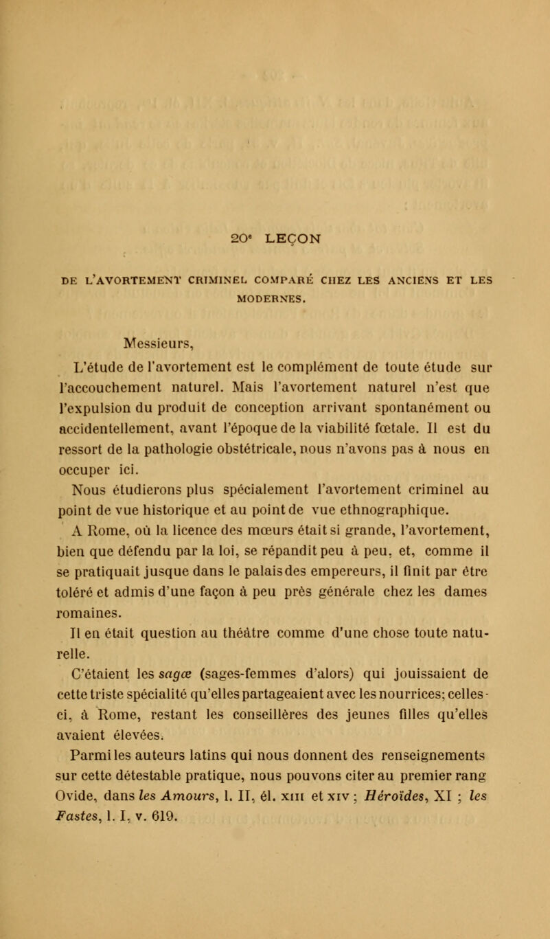 20« LEÇON DE L'AVORTEMENT CRIMINEL COMPARÉ CHEZ LES ANCIENS ET LES MODERNES. Messieurs, L'étude de l'avortement est le complément de toute étude sur l'accouchement naturel. Mais l'avortement naturel n'est que l'expulsion du produit de conception arrivant spontanément ou accidentellement, avant l'époque de la viabilité fœtale. Il est du ressort de la pathologie obstétricale, nous n'avons pas à nous en occuper ici. Nous étudierons plus spécialement l'avortement criminel au point de vue historique et au point de vue ethnographique. A Rome, où la licence des mœurs était si grande, l'avortement, bien que défendu par la loi, se répandit peu à peu, et, comme il se pratiquait jusque dans le palais des empereurs, il finit par être toléré et admis d'une façon à peu près générale chez les dames romaines. Il en était question au théâtre comme d'une chose toute natu- relle. C'étaient les sagœ (sages-femmes d'alors) qui jouissaient de cette triste spécialité qu'elles partageaient avec les nourrices; celles • ci, à Rome, restant les conseillères des jeunes filles qu'elles avaient élevées. Parmi les auteurs latins qui nous donnent des renseignements sur cette détestable pratique, nous pouvons citer au premier rang Ovide, dans les Amours, 1. II, él. xm et xiv ; Héroïdes, XI ; les Fastes, 1.1, v. 619.