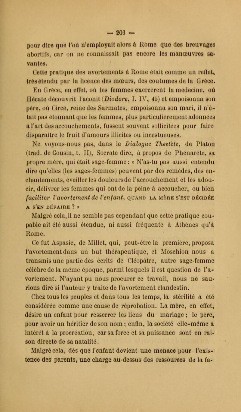 pour dire que l'on n'employait alors à Rome que des breuvages abortifs, car on ne connaissait pas encore les manœuvres sa- vantes. cette pratique des avortements à Rome était comme un reflet, très étendu par la licence des mœurs, des coutumes de la Grèce. En Grèce, en effet, où les femmes exercèrent la médecine, où Hécate découvrit l'aconit (Diodore, I. IV, 45) et empoisonna son père, où Circé, reine des Sarmates, empoisonna son mari, il n'é- tait pas étonnant que les femmes, plus particulièrement adonnées à l'art des accouchements, fussent souvent sollicitées pour faire disparaître le fruit d'amours illicites ou incestueuses. Ne voyons-nous pas, dans le Dialogue Theetete, de Platon (trad. de Cousin, t. II), Socrate dire, à propos de Phénarète, sa propre mère, qui était sage-femme: « N'as-tu pas aussi entendu dire qu'elles (les sages-femmes) peuvent par des remèdes, des en- chantements, éveiller les douleursde l'accouchement et les adou- cir, délivrer les femmes qui ont de la peine à accoucher, ou bien faciliter Vavortementde Venfant, quand la mère s'est décidée A S'EN DEFAIRE ? » Malgré cela, il ne semble pas cependant que cette pratique cou- pable ait été aussi étendue, ni aussi fréquente à Athènes qu'à Rome. Ce fut Aspasie, de Millet, qui, peut-être la première, proposa l'avortementdans un but thérapeutique, et Moschion nous a transmis une partie des écrits de Cléopàtre, autre sage-femme célèbre de la même époque, parmi lesquels il est question de Ta- vortement. N'ayant pu nous procurer ce travail, nous ne sau- rions dire si l'auteur y traite de l'avortement clandestin. Chez tous les peuples et dans tous les temps, la stérilité a été considérée comme une cause de réprobation. La mère, en effet, désire un enfant pour resserrer les liens du mariage ; le père, pour avoir un héritier de son nom ; enfin, la société elle-même a intérêt à la procréation, car sa force et sa puissance sont en rai- son directe de sa natalité. Malgré cela, dès que l'enfant devient une menace pour l'exis- tence des parents, une charge au-dessus des ressources de la fa-