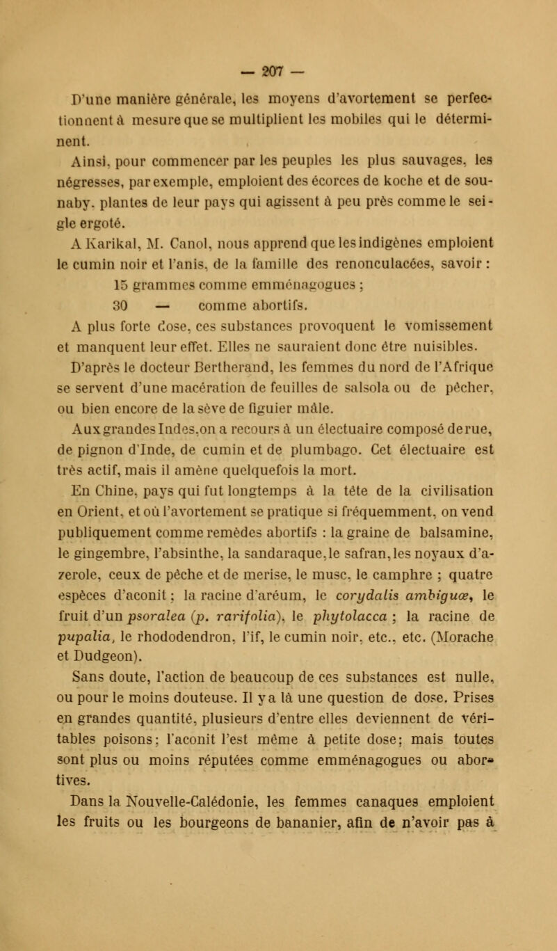 D'une manière générale, les moyens d'avortement se perfec- tionnent à mesure que se multiplient les mobiles qui le détermi- nent. Ainsi, pour commencer par les peuples les plus sauvages, les négresses, par exemple, emploient des écorces de koche et de sou- naby. plantes de leur pays qui agissent à peu près comme le sei- gle ergoté. AKarikal, M. Canol, nous apprend que les indigènes emploient le cumin noir et l'anis. de la famille des renonculacées, savoir : 15 grammes comme emméaagoguea ; 30 — comme abortifs. A plus forte dose, ces substances provoquent le vomissement et manquent leur effet. Elles ne sauraient donc être nuisibles. D'après le docteur Bertherand, les femmes du nord de l'Afrique se servent d'une macération de feuilles de salsola ou de pêcher, ou bien encore de la sève de figuier mâle. Aux grandes Indes,on a recours à un électuaire composé de rue, de pignon d'Inde, de cumin et de plumbago. Cet électuaire est très actif, mais il amène quelquefois la mort. En Chine, pays qui fut longtemps à la tête de la civilisation en Orient, et où l'avortement se pratique si fréquemment, on vend publiquement comme remèdes abortifs : la graine de balsamine, le gingembre, l'absinthe, la sandaraque.le safran, les noyaux d a- zerole, ceux de pêche et de merise, le musc, le camphre ; quatre espèces d'aconit ; la racine daréum, le corydalis ainbiguœ, le fruit d'un psoralea (p. rarifolia). le phytolacca ; la racine de pupalia, le rhododendron, l'if, le cumin noir, etc.. etc. (Morache et Dudgeon). Sans doute, l'action de beaucoup de ces substances est nulle, ou pour le moins douteuse. Il y a là une question de dose. Prises en grandes quantité, plusieurs d'entre elles deviennent de véri- tables poisons; l'aconit l'est même à petite dose; mais toutes sont plus ou moins réputées comme emménagogues ou abor* tives. Dans la Nouvelle-Calédonie, les femmes canaques emploient les fruits ou les bourgeons de bananier, afin de n'avoir pas à