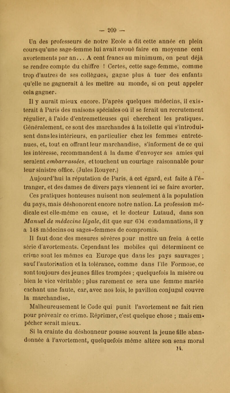 Un des professeurs de notre Ecole a dit cette année en plein coursqu'une sage-femme lui avait avoué faire en moyenne cent avortements par an... A cent francs au minimum, on peut déjà se rendre compte du chiffre ! Certes, cette sage-femme, comme trop d'autres de ses collègues, gagne plus à tuer des enfants qu'elle ne gagnerait à les mettre au monde, si on peut appeler cela gagner. Il y aurait mieux encore. D'après quelques médecins, il exis- terait à Paris des maisons spéciales où il se ferait un recrutement régulier, à l'aide d'entremetteuses qui cherchent les pratiques. Généralement, ce sont des marchandes à la toilette qui s'introdui- sent dans les intérieurs, en particulier chez les femmes entrete- nues, et, tout en offrant leur marchandise, s'informent de ce qui les intéresse, recommandent a la dame d'envoyer ses amies qui seraient embarrassées, et touchent un courtage raisonnable pour leur sinistre office. (Jules Rouyer.) Aujourd'hui la réputation de Paris, à cet égard, est faite à l'é- tranger, et des dames de divers pays viennent ici se faire avorter. Ces pratiques honteuses nuisent non seulement à la population du pays, mais déshonorent encore notre nation. La profession mé- dicale est elle-même en cause, et le docteur Lutaud, dans son Manuel de médecine légale, dit que sur 634 condamnations, il y a 148 médecins ou sages-femmes de compromis. Il faut donc des mesures sévères pour mettre un frein à cette série d'avortements. Cependant les mobiles qui déterminent ce crime sont les mômes en Europe que dans les pays sauvages ; sauf l'autorisation et la tolérance, comme dans l'île Formose,ce sont toujours des jeunes filles trompées ; quelquefois la misère ou bien le vice véritable ; plus rarement ce sera une femme mariée cachant une faute, car, avec nos lois, le pavillon conjugal couvre la marchandise. Malheureusement le Code qui punit l'avortement ne fait rien pour prévenir ce crime. Réprimer, c'est quelque chose ; mais em- pêcher serait mieux. Si la crainte du déshonneur pousse souvent la jeune fille aban- donnée à l'avortement, quelquefois même altère son sens moral 34.