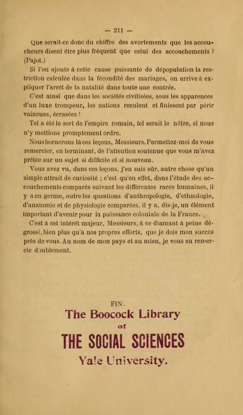 Que serait-ce donc du chiffre des avortements que les accou- cheurs disent ôtre plus fréquent que celui des accouchements ? (Pajot.) Si l'on ajoute a cette cause puissante de dépopulation la res- triction calculée dans la fécondité des mariages, on arrive à ex- pliquer l'arrêt de la natalité dans toute une contrée. C'est ainsi que dans les sociétés civilisées, sous les apparences d'un luxe trompeur, les nations reculent et finissent par périr vaincues, écrasées ! Tel a été le sort de l'empire romain, tel serait le nôtre, si nous n'y mettions promptement ordre. Nous bornerons laces leçons, Messieurs. Permettez-moi de vous remercier, en terminant, de l'attention soutenue que vous m'avez prêtée sur un sujet si difficile et si nouveau. Vous avez vu, dans ces leçons, j'en suis sûr, autre chose qu'un simple attrait de curiosité ; c'est qu'en effet, dans l'étude des ac- couchements comparés suivant les différentes races humaines, il y a en germe, outre les questions d'anthropologie, d'ethnologie, d'anatomie et de physiologie comparées, il y a, dis-je, un élément important d'avenir pour la puissance coloniale de la France. C'est à cet intérêt majeur, Messieurs, à ce diamant à peine dé- grossi, bien plus qu'à nos propres efforts, que je dois mon succès près de vous. Au nom de mon pays et au mien, je vous en remer- cie doublement. FIN. The Boocock Library THE SOCIAL SCIENCES Ya!e University,