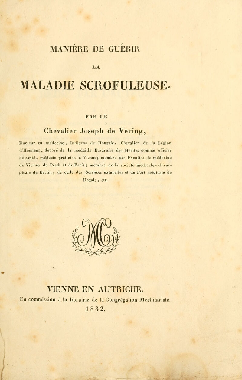 MALADIE SCROFULEUSE- PAR LE Chevalier Joseph de Vering3 Docteur en médecine, Indigena Je Hongrie, Chevalier de la Légion d'Honneur, décoré de la me'daille Bavaroise des Me'riles comme officier de santé , médecin praticien à Vienne; membre des Facultés de médecine de Vienne, de Pestli et de Paris ; membre de la société médicale - chirur- gicale de Berlin, de colle des Sciences naturelles et de l'art médicale de Dresde , etc. VIENNE EN AUTRICHE. En commission à la librairie de la Congrégation Méchïlarisle. 18 3 2.