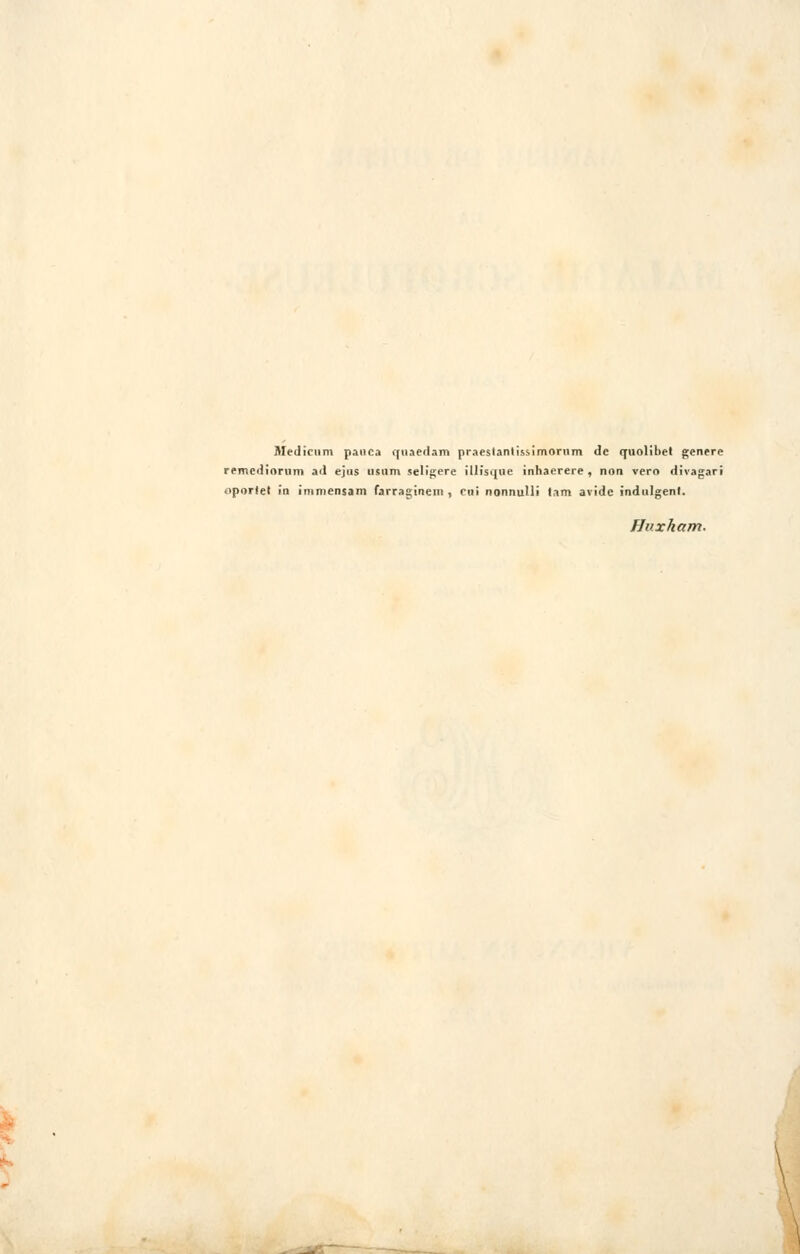 Medicnm panea quaedam praeslantissimorum de quolibet génère remediorum ad ejus usiim seligere illisque inhaerere , non vero divagari oporiet in immensam farraginem , cui nonnulli lam avide indulgent. Hnxham. {