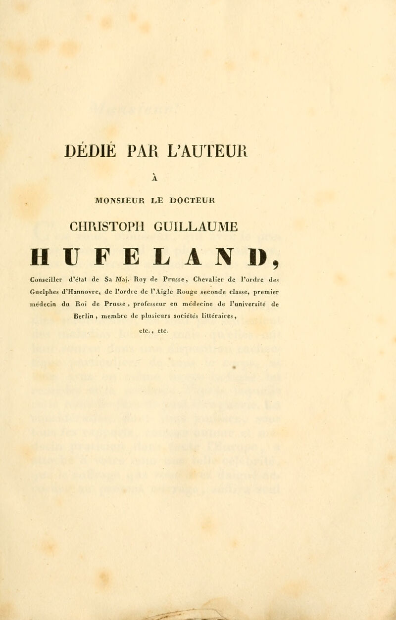 DEDIE PAR L'AUTEUR À MONSIEUR LE DOCTEUR CHRISTOPH GUILLAUME HUFELAND, Conseiller d'e'tat de Sa Ma). Roy de Prusse, Chevalier de l'ordre des Guelphes d'Hannovre, de l'ordre de l'Aigle Rouge seconde classe, premier me'decin du Roi de Prusse , professeur en me'decine de l'université' de Berlin, membre de plusieurs sociétés litle'raires, etc., etc.