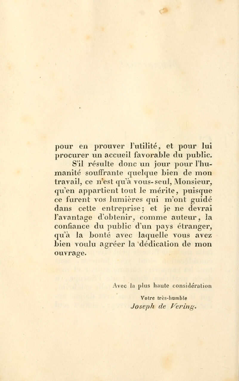 pour en prouver l'utilité, et pour lui procurer un accueil favorable du public. S'il résulte donc un jour pour l'hu- manité souffrante quelque bien de mon travail, ce n'est qu'à vous-seul, Monsieur, qu'en appartient tout le mérite, puisque ce furent vos lumières qui m'ont guidé dans cette entreprise; et je ne devrai l'avantage d'obtenir, comme auteur, la confiance du public d'un pays étranger, qu'à la bonté avec laquelle vous avez bien voulu agréer la dédication de mon ouvrage. Avec la plus haule considération Volrc très-humble Joseph de Vering.