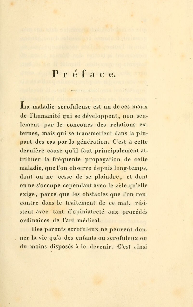 Préface. lia maladie scrofuleuse est un de ces maux de l'humanité qui se développent, non seu- lement par le concours des relations ex- ternes, mais qui se transmettent dans la plu- part des cas par la génération. C'est à cette dernière cause qu'il faut principalement at- tribuer la fréquente propagation de cette maladie, que l'on observe depuis long-temps, dont on ne cesse de se plaindre, et dont on ne s'occupe cependant avec le zèle qu'elle exige, parce que les obstacles que l'on ren- contre dans le traitement de ce mal, rési- stent avec tant d'opiniâtreté aux procédés ordinaires de l'art médical. Des parents scrofuleux ne peuvent don- ner la vie qu'à des enfants ou scrofuleux ou du moins disposés à le devenir. C'est ainsi
