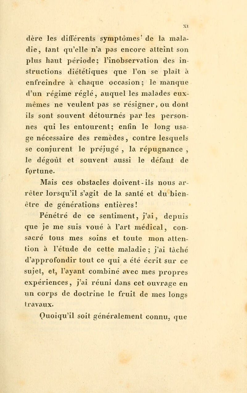 dère les différents symptômes' de la mala- die, tant qu'elle n'a pas encore atteint son plus haut période; l'inobservation des in- structions diététiques que Ton se plaît à enfreindre à chaque occasion ; le manque d'un régime réglé, auquel les malades eux- mêmes ne veulent pas se résigner, ou dont ils sont souvent détournés par les person- nes qui les entourent; enfin le long usa- ge nécessaire des remèdes, contre lesquels se conjurent le préjugé , la répugnance , le dégoût et souvent aussi le défaut de fortune. Mais ces obstacles doivent-ils nous ar- rêter lorsqu'il s'agit de la santé et du bien- être de générations entières! Pénétré de ce sentiment, j'ai, depuis que je me suis voué à l'art médical, con- sacré tous mes soins et toute mon atten- tion à l'étude de cette maladie ; j'ai taché d'approfondir tout ce qui a été écrit sur ce sujet, et, l'ayant combiné avec mes propres expériences, j'ai réuni dans cet ouvrage en un corps de doctrine le fruit de mes longs travaux. Quoiqu'il soit généralement connu, que