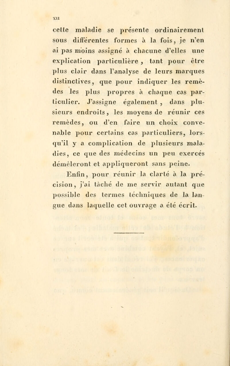 Xll cetle maladie se présente ordinairement sous différentes formes à la fois, je n'en ai pas moins assigné à chacune d'elles une explication particulière , tant pour être plus clair dans l'analyse de leurs marques distinctives, que pour indiquer les remè- des les plus propres à chaque cas par- ticulier. J'assigne également , dans plu- sieurs endroits, les moyens de réunir ces remèdes, ou d'en faire un choix conve- nable pour certains cas particuliers, lors- qu'il y a complication de plusieurs mala- dies, ce que des médecins un peu exercés démêleront et appliqueront sans peine. Enfin, pour réunir la clarté à la pré- cision, j'ai taché de me servir autant que possible des termes techniques de la lan- gue dans laquelle cet ouvrage a été écrit.