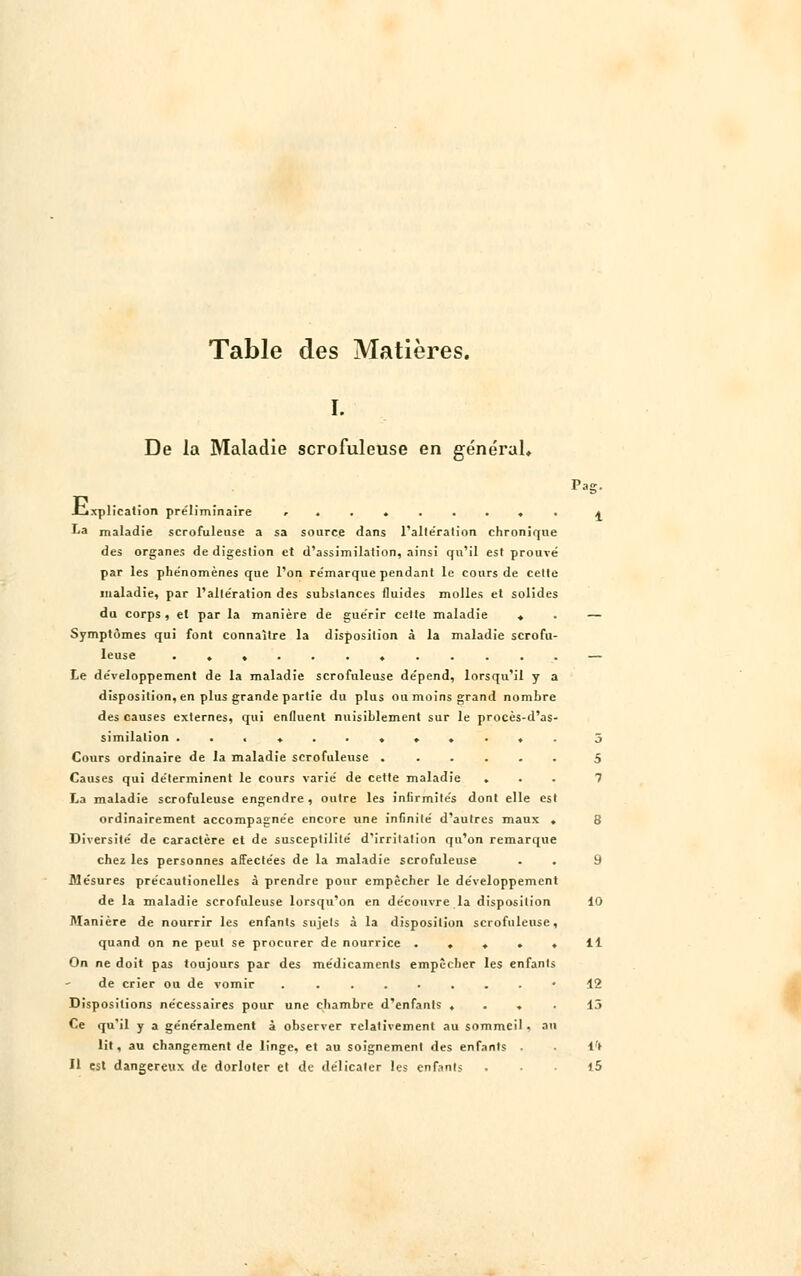 Table des Matières. I. De la Maladie scrofuleuse en général, Pag. ijxplicalion préliminaire r ....... . a La maladie scrofuleuse a sa source dans l'altération chronique des organes de digestion et d'assimilation, ainsi qu'il est prouvé par les phe'nomènes que l'on re'marque pendant le cours de celte maladie, par l'alte'ration des substances fluides molles et solides du corps , et par la manière de gue'rir cette maladie ♦ . — Symptômes qui font connaître la disposition à la maladie scrofu- leuse ............ — Le développement de la maladie scrofuleuse de'pend, lorsqu'il y a disposition, en plus grande partie du plus ou moins grand nombre des causes externes, qui enfluent nuisiblement sur le procès-d'as- similation ............ 5 Cours ordinaire de la maladie scrofuleuse ...... 5 Causes qui de'terminent le cours varie' de cette maladie ... 7 La maladie scrofuleuse engendre , outre les infirmités dont elle est ordinairement accompagnée encore une infinité d'autres maux ♦ 8 Diversité de caractère et de susceptililé d'irritation qu'on remarque chez les personnes affectées de la maladie scrofuleuse . . 9 Mesures précautionelles à prendre pour empêcher le développement de la maladie scrofuleuse lorsqu'on en découvre la disposition 10 Manière de nourrir les enfants sujets à la disposition scrofuleuse, quand on ne peut se procurer de nourrice ..... 11 On ne doit pas toujours par des médicaments empêcher les enfants de crier ou de vomir «12 Dispositions nécessaires pour une chambre d'enfants .... 13 Ce qu'il y a généralement à observer relativement au sommeil. an lit, au changement de linge, et au soignement des enfants i't Il est dangereux de dorloter et de délicater les enfants 15