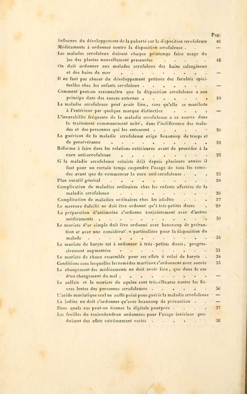 Influence du développement de la puberté sur la disposition scrofuleuse 16 Médicaments à ordonner contre la disposition scrofuleuse . . — Les malades scrofuleux doivent chaque printemps faire usage du jus des plantes nouvellement pressurées ... . . 18 On doit ordonner aux malades scrofuleux des bains salsugineux et des bains de mer ......... — 11 ne faut pas abuser du développement précoce des facultés spiri- tuelles chez les enfants scrofuleux ....... — Comment peut-on reconnaître que la disposition scrofuleuse a son principe dans des causes externes ....... 19 La maladie scrofuleuse peut avoir lieu, sans qu'elle se manifeste à l'extérieur par quelque marque distinctive . . . . — L'incurabilité fréquente de la maladie scrofuleuse a sa source dans le traitement communément usité, dans l'indifférence des mala- des et des personnes qui les entourent .....* 20 La guérison de la maladie scrofuleuse exige beaucoup de temps et de persévérance .......... 21 Réforme à faire dans les relations extérieures avant de procéder à la cure anti-scrofuleuse ......... 22 Si la maladie scrofuleuse subsiste déjà depuis plusieurs années il faut pour un certain temps suspendre l'usage de tous les remè- des avant que de commencer la cure anti-scrofuleuse ... 23 Plan curatif général . ♦ . ♦ 2<t Complication de maladies ordinaires chez les enfants affectées de la maladie scrofuleuse ......... 26 Complication de maladies ordinaires chez les adultes ... 27 Le mercure dulcifié ne doit être ordonné qu'à très-petites doses . 29 La préparation d'antimoine s'ordonne conjointement avec d'autres médicaments ...........30 Le muriale d'or simple doit être ordonné avec beaucoup de précau- tion et avec une considérât' n particulière pour la disposition du malade ............ 31 Le muriate de baryte est à ordonner à très-petites doses, progres- sivement augmentées ......... 32 Le muriate de chaux ressemble pour ses effets à celui de baryte . S'f Conditions sous lesquelles les remèdes martiaux s'ordonnent avec succès 55 Le changement des médicaments ne doit avoir lieu , que dans le cas d'un changement du mal ......... — Le sulfate et le muriate de squine sont très-efficaces contre les fiè- vres lentes des personnes scrofuleuses ...... 56 T/acide muriatique seul ne suffit point pour guérir la maladie scrofuleuse — La iodine ne doit s'ordonner qu'avec beaucoup de précaution . . — Dans quels cas peut-on donner la digitale pourprée .... 37 Les feuilles du toxicodendron ordonnées pour l'usage intérieur pro- duisent des effets extrêmement variés • . . » . 38