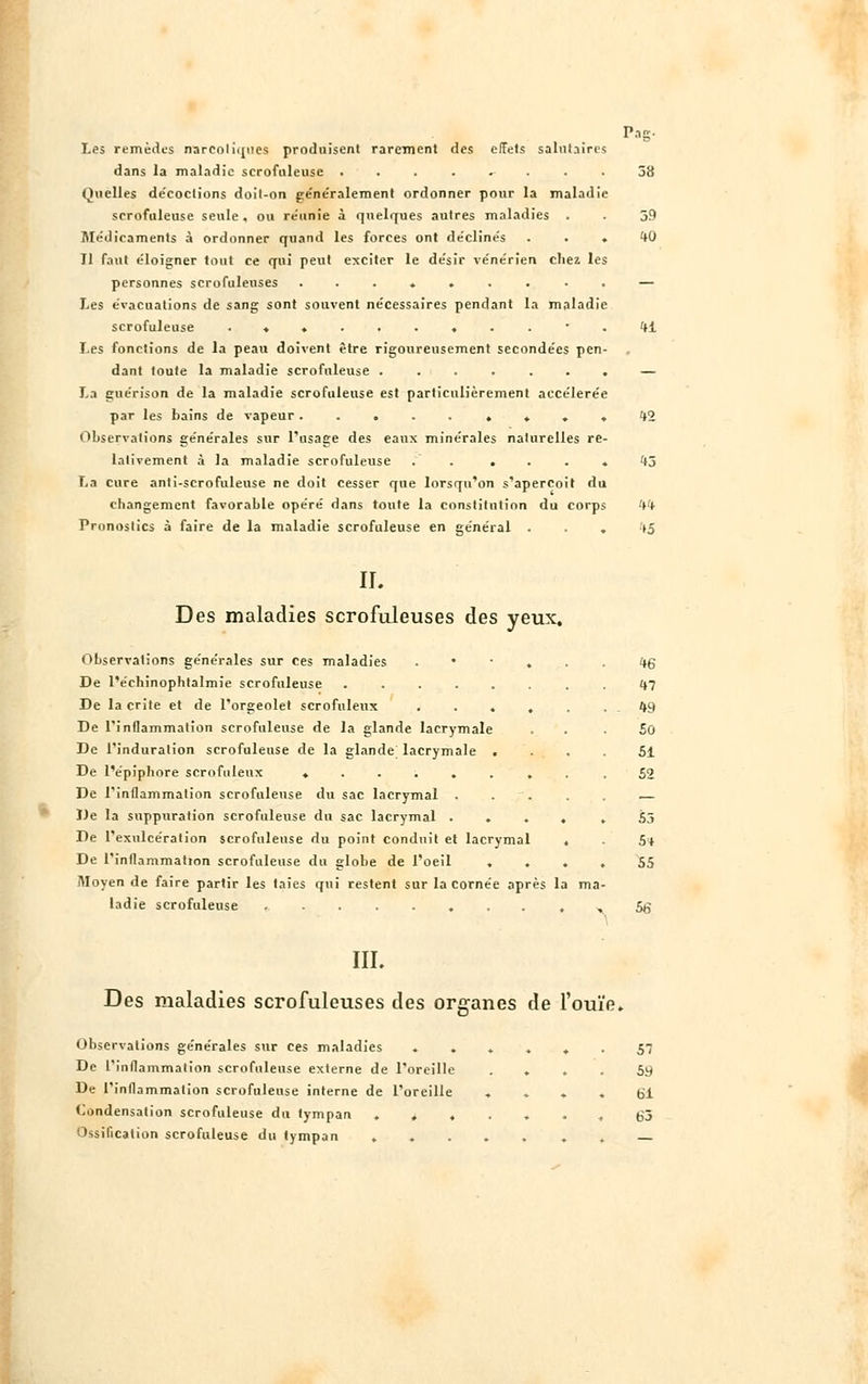 Les remèdes narcotiques produisent rarement des effets salutaires dans la maladie scrofiileuse . Quelles de'coctions doil-on généralement ordonner pour la maladie scrofiileuse seule, ou réunie à quelques autres maladies . Médicaments à ordonner quand les forces ont de'clinés . . . Il faut e'loigner tout ce qui peut exciter le de'sir ve'ne'rîen chez les personnes scrofuleuses ......... Les évacuations de sang sont souvent nécessaires pendant la maladie scrofuleuse ........... Les fonctions de la peau doivent être rigoureusement secondées pen- dant toute la maladie scrofuleuse ....... La guérison de la maladie scrofuleuse est particulièrement accélérée par les bains de vapeur ......... Observations ge'ne'rales sur l'usage des eaux minérales nalurelles re- lativement à la maladie scrofuleuse . . . . . . La cure anti-scrofuleuse ne doit cesser que lorsqu'on s'aperçoit du changement favorable opéré dans toute la constitution du corps Pronostics à faire de la maladie scrofuleuse en général . . . Pag- 38 39 40 41 42 43 IL Des maladies scrofuleuses des yeux. Observations générales sur ces maladies . De l'échinophtalmie scrofuleuse ...... De la crite et de l'orgeolet scrofuleux .... De l'inflammation scrofuleuse de la glande lacrymale De l'induration scrofuleuse de la glande lacrymale . De l'épiphore scrofuleux ....... De l'inflammation scrofuleuse du sac lacrymal De la suppuration scrofuleuse du sac lacrymal .... De l'exulcération scrofuleuse du point conduit et lacrymal . De l'inflammation scrofuleuse du globe de l'oeil ... Moyen de faire partir les taies qui restent sur la cornée après la ma ladie scrofuleuse ........ ' III. 46 m 49 50 51 52 53 5* 55 56 Des maladies scrofuleuses des organes de l'ouïe. Observations générales sur ces maladies ...... 57 De l'inflammation scrofuleuse externe de l'oreille .... 59 De l'inflammation scrofuleuse interne de l'oreille .... 61 Condensation scrofuleuse du tympan ....... 63 Ossification scrofuleuse du tympan ..... . .