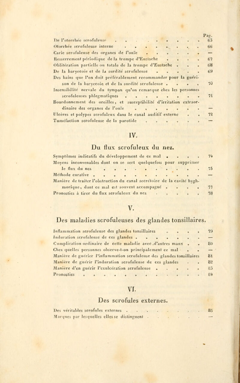 PaP De l'otorrhée serofnlense ... . . ♦ . . Olorrhée scrofuleuse interne ....... Carie scrofuleuse îles organes de l'ouïe ..... Resserrement périodique «le la trompe d'Eustache . . . Oblitération partielle ou totale de la trompe d'Eustache . De la baryecoie et de la surdite' scrofuleuse .... Des bains que l'on doit pre'fe'rablement recommander pour la guéri son de la baryecoie et de la surdite' scrofuleuse ... Insensibilité nervale du tympan qu'on remarque ehez les personnes scrofuleuses phlegmatiques ....... Bourdonnement des oreilles . et susceptibilité d'irritation extraor dinaire des organes de l'ouïe ...... Ulcères et polypes scrofuleux dans le canal auditif externe . Tuméfaction scrofuleuse de la parotide , , , b'J 66 67 68 69 30 71 IV. Du flux scrofuleux du nez. Symptômes indicatifs du développement de ce mal «... Moyens inconvenables dont on se sert quelquefois pour supprimer le lin \ du nez .......... Méthode curative ........... Manière de traiter l'obstruction du canal secrétoire de la cavité hygh- morique, dont ce mal est souvent accompagné .... Pronostics à tirer du flux scrofuleux du nez ..... 75 77 78 V. Des maladies scrofuleuses des glandes tonsillaires. Inflammation scrofuleuse des glandes tonsillaires .... 79 Induration scrofuleuse de ces glandes ....... — Complication ordinaire de cette maladie avec .d'autres maux . . 80 Chez quelles personnes observe-t-on principalement ce mal . . — Manière de guérier l'inflammation scrofuleuse des glandes tonsillaires 81 Manière de guérir l'induration scrofuleuse de ces glandes . . 82 Manière d'en guérir l'exulcération scrofuleuse ..... 35 Pronostics ........ .,..84 VI. Des scrofules externes. Des véritables scrofules externes . marques par lesquelles elles se distinguent 85