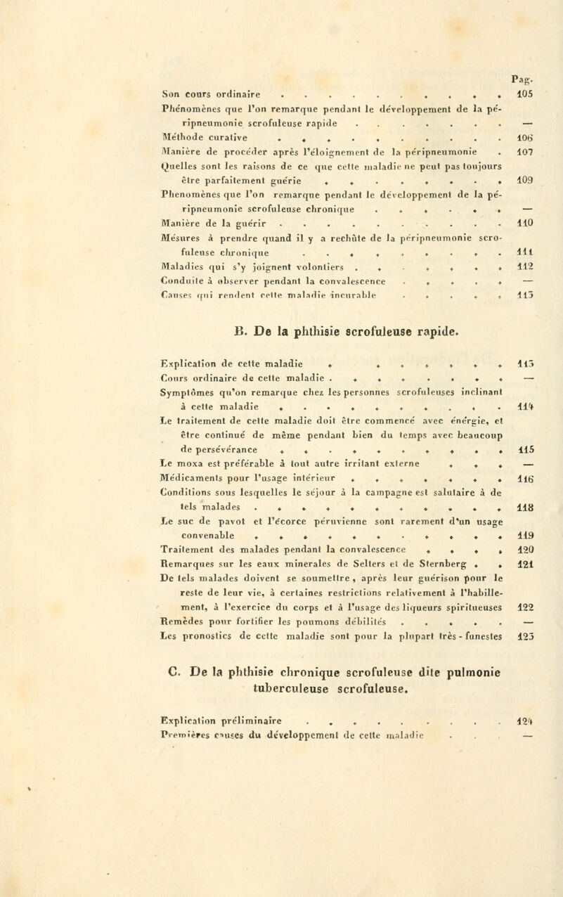 Son cours ordinaire . . 105 Phénomènes que l'on remarque pendant le développement de la pé- ripneumonie scrofuleuse rapide . . ..... — Méthode curative .......... 10tJ Manière de procéder après L'éloignement de la péripneumonie . 107 Quelles sont les raisons de ce que cette maladie ne peut pas toujours être parfaitement guérie ........ 109 Phénomènes que l'on remarque pendant le développement de la pé- ripneumonie scrofuleuse chronique ...... — Manière de la guérir .......... 110 Mesures à prendre quand il y a rechute de la péripneumonie scro- fuleuse chronique ... ...... 441 Maladies qui s'y joignent volontiers ..-.♦♦» 112 Conduite à observer pendant la convalescence ..... — Causes qui rendent relie maladie incurable ..... 415 !'.. De la phthisie scrofuleuse rapide. Explication de cette maladie • ♦..♦»♦ 113 Cours ordinaire de cette maladie .... .... — Symptômes qu'on remarque chez les personnes scrofuleuses inclinant à cette maladie ......... . llrf Le traitement de cette maladie doit être commencé avec énergie, et être continué de même pendant bien du temps avec beaucoup de persévérance .......... 115 Le moxa est préférable à tout autre irritant externe ... — Médicaments pour l'usage intérieur ....... llb' Conditions sous lesquelles le séjour à la campagne est salutaire à de tels malades ........... 118 Le suc de pavot et l'écorce péruvienne sont rarement d'un usage convenable ........... 119 Traitement des malades pendant la convalescence .... 120 Remarques sur les eaux minérales de Selters et de Sternberg . . 121 De tels malades doivent se soumettre , après leur guérison pour le reste de leur vie, à certaines restrictions relativement à l'habille- ment, à l'exercice du corps et à l'usage des liqueurs spiritueuses 122 Remèdes pour fortifier les poumons débilités ..... — Les pronostics de cette maladie sont pour la plupart très - funestes 125 C. De la phthisie chronique scrofuleuse dite pulmonie tuberculeuse scrofuleuse. Explication préliminaire ..... .... 42'( Premières causes du développement de cette maladie ... —
