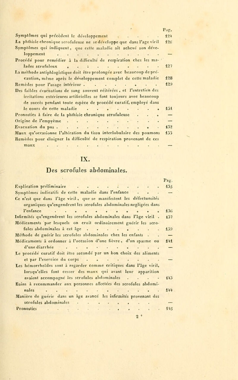 Symptômes qui précèdent le développement ..... 12* La phlhisie chronique srrofulcuse ne se de'veJoppe que dans l'âge viril 126 Symptômes qui indiquent, que cette maladie ait achevé' son déve- loppement ........... — Proce'de' pour remédier à la difficulté de respiration chez les ma- lades scrofulcux t ........ • 127 La méthode antiphlogistique doit être prolongée avec beaucoup de pré- caution, même après le développement complet de cette maladie 128 Remèdes pour l'usage intérieur . ....... 429 Des faibles évacuations de sang souvent réitérées . et l'entretien des irritations extérieures artificielles se font toujours avec beaucoup de succès pendant toute espèce de procédé curatif, employé dans le cours de cette maladie ........ 151 Pronostics à faire de la phthisïe chronique scrofuleuse ... — Origine de l'empyème ........ . — Evacuation du pus . .......... 132 Maux qu'occasionne l'altération du tissu interlobulaire des poumons 133 Remèdes pour éloigner la difficulté de respiration provenant de ces maux — IX. Des scrofules abdominales. Pag. Explication préliminaire .....'., a . 135 Symptômes indicatifs de cette maladie dans l'enfance ... — Ce n'est que dans l'âge viril , que se manifestent les défectuosités organiques qu'engendrent les scrofules abdominales négligées dans l'enfance ..♦...♦♦♦.. 136 Infirmités qu'engendrent les scrofules abdominales dans l'âge viril . 137 Médicaments par lesquels on croit ordinairement guérir les scro- fules abdominales à cet âge ........ 139 Méthode de guérir les scrofules abdominales chez les enfants . . — Médicaments à ordonner à l'occasion d'une fièvre , d'un spasme ou l'tl d'une diarrhée .......... — Le procédé curatif doit être secondé par un bon choix des aliments et par l'exercice du corps ........ — Les hémorrhoi'des sont à regarder comme critiques dans l'âge viril, lorsqu'elles font cesser des maux qui avant leur apparition avaient accompagné les scrofules abdominales ... - lft3 Bains à recommander aux personnes affectées des scrofules abdomi- nales ♦ 1W Manière de guérir dans un âge avancé les infirmités provenant des scrofules abdominales ........ — Pronostics ...... ...... I't5 2 *
