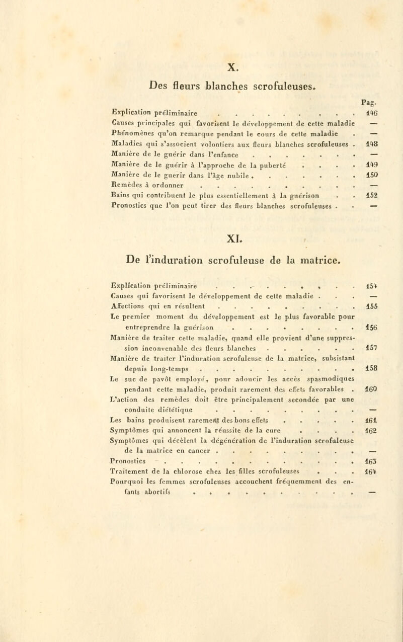 X. Des fleurs blanches scrofuleuses. Explication préliminaire Causes principales qui favorisent le développement de cette maladie Phénomènes qu'on remarque pendant le cours de cette maladie Maladies qui s'associent volontiers aux fleurs blanches scrofuleuses Manière de le guérir dans l'enfance Manière de le guérir à l'approche de la puberté Manière de le guérir dans l'âge nubile Remèdes à ordonner ........ Bains qui contribuent le plus essentiellement à la guérison Pronostics que l'on peut tirer des fleurs blanches scrofuleuses Pag. 1*6 lt8 1W 150 152 XL De l'induration scrofuleuse de la matrice. Explication préliminaire . 15* Causes qui favorisent le développement de celte maladie ... — Affections qui en résultent ......... 155 Le premier moment du développement est le plus favorable pour entreprendre la guérison ........ 156 Manière de traiter cette maladie, quand elle provient d'une suppres- sion inconvenable des fleurs blanches ...... 157 Manière de traiter l'induration scrofuleuse de la matrice, subsistant depuis long-temps .......... 158 Le suc de pavot employé, pour adoucir les accès spasmodiques pendant cette maladie, produit rarement des effets favorables . 160 L'action des remèdes doit être principalement secondée par une conduite diététique ......... — Les bains produisent rarement des bons effets ..... 161 Symptômes qui annoncent la réussite de la cure .... 162 Symptômes qui décèlent la dégénération de l'induration scrofuleuse de la matrice en cancer ......... — Pronostics 165 Traitement de la chlorose chez les filles scrofuleuses . . . 16* Pourquoi les femmes scrofuleuses accouchent fréquemment des en- fants aborlifs —