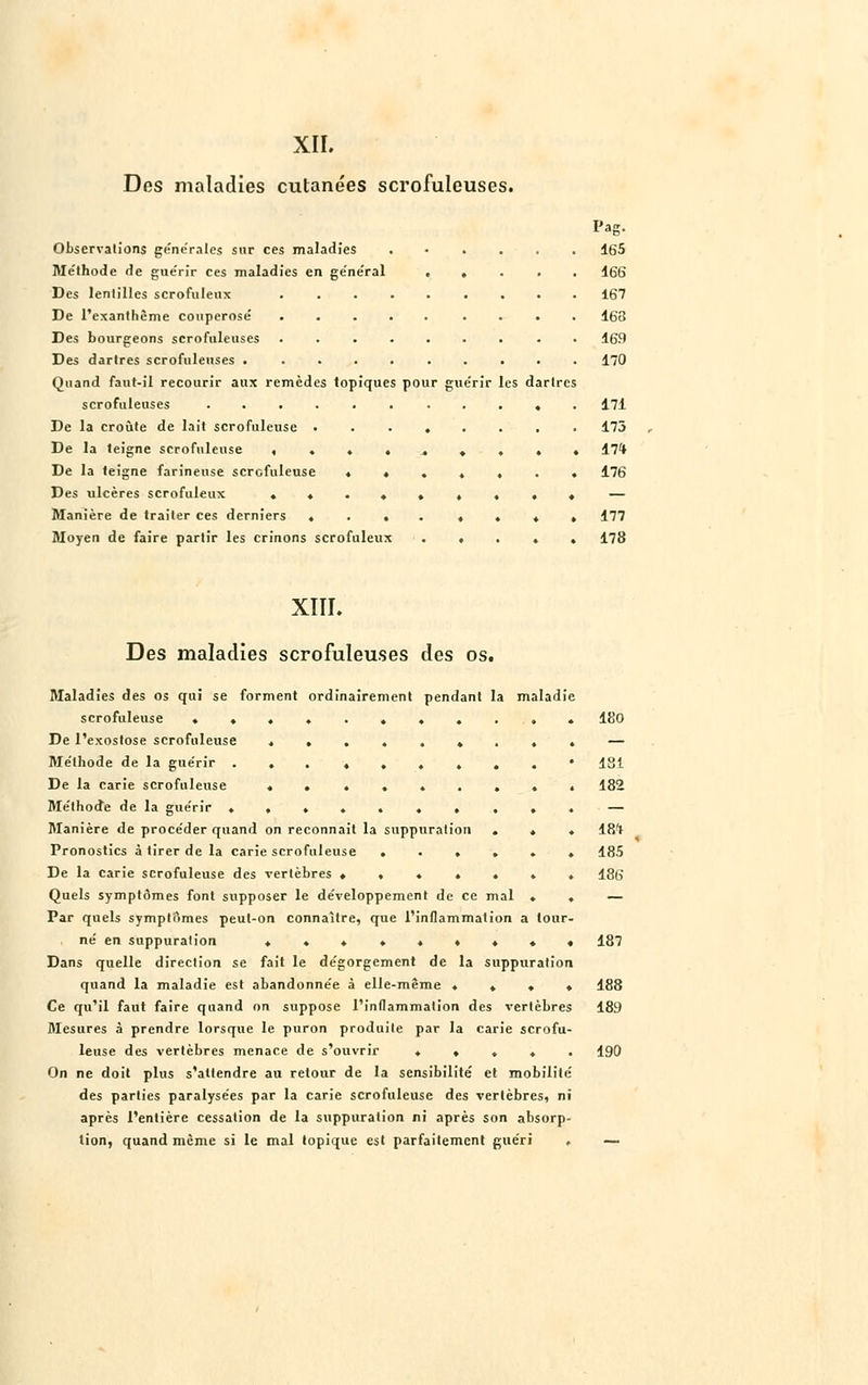 XII. Des maladies cutanées scrofuleuses. Pag. Observations générales sur ces maladies 165 Méthode de gue'rir ces maladies en ge'ne'ral ..... 166 Des lentilles scrofuleux 167 De l'exanthème couperosé 163 Des bourgeons scrofuleuses ......... 169 Des dartres scrofuleuses . ......... 170 Quand faut-il recourir aux remèdes topiques pour guérir les dartres scrofuleuses ........... 171 De la croûte de lait scrofuleuse 173 De la teigne scrofuleuse ......... 17* De la teigne farineuse scrofuleuse ....... 176 Des ulcères scrofuleux ......... — Manière de traiter ces derniers .... ...» 177 Moyen de faire partir les crinons scrofuleux ..... 178 XIII. Des maladies scrofuleuses des os. Maladies des os qui se forment ordinairement pendant la maladie scrofuleuse ........... 180 De l'exostose scrofuleuse »... — Méthode de la guérir ... ♦.....* 181 De la carie scrofuleuse ......... 182 Méthode de la guérir .......... — Manière de procéder quand on reconnaît la suppuration ... 18't Pronostics à tirer de la carie scrofuleuse ...... 185 De la carie scrofuleuse des vertèbres ....... 186 Quels symptômes font supposer le développement de ce mal . . — Par quels symptômes peut-on connaître, que l'inflammation a tour- né en suppuration ......... 187 Dans quelle direction se fait le dégorgement de la suppuration quand la maladie est abandonnée à elle-même .... 188 Ce qu'il faut faire quand on suppose l'inflammation des vertèbres 189 Mesures à prendre lorsque le puron produite par la carie scrofu- leuse des vertèbres menace de s'ouvrir ..... 190 On ne doit plus s'attendre au retour de la sensibilité et mobilité des parties paralysées par la carie scrofuleuse des vertèbres, ni après l'entière cessation de la suppuration ni après son absorp- tion, quand même si le mal topique est parfaitement guéri . —