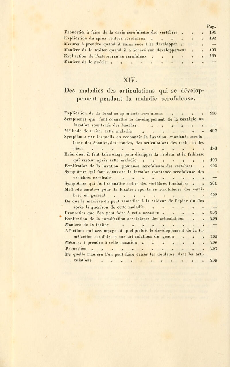 Pronostics à faire de la carie scrofolertse des vertèbres » Explication du spina ventosa scrofuletix . . . . Mesures à prendre quand il commence a se de'velopper , Manière de le Irailer quand il a achevé son développement Explication de l'osléosarcome scrofuleux . . ♦ . Manière de le guérir ....... » 191 192 193 19ft XIV. Des maladies des articulations qui se dévelop- pement pendant la maladie scrofuleuse. Explication de la luxation spontanée scrofuleuse . » ♦ ♦ 196 Symptômes qui font connaître le développement de la coxalgie ou luxation spontanée des hanches ..♦♦♦. — Méthode de traiter cette maladie .....«♦ 197 Symptômes par lesquells on reconnaît la luxation spontanée scrofu- leuse des épaules, des coudes, des articulations des mains et des pieds .......».«.• 198 ISains dont il faut faire usage pour dissipper la raideur et la faiblesse qui restent après cette maladie ....... 199 Explication de la luxation spontanée scrofuleuse des vertèbres . 200 Symptômes qui font connaître la luxation spontanée scrofuleuse des vertèbres cervicales ......... — Symptômes qui font connaître celles des vertèbres lombaires • • 201 Méthode enralive pour la luxation spontanée scrofuleuse des vertè- bres en général ..«......- 202 De quelle manière on peut remédier à la raideur de l'épine du dos après la guérison de cette maladie ...... — Pronostics que l'on peut faire à cette occasion ..... 203 Explication de la tuméfaction scrofuleuse des articulations . . 20*» Manière de la traiter ......»•♦ — Affections qui accompagnent quelquefois le développement de la tu- méfaction scrofuleuse aux articulations du genou ... 205 Mesures à prendre à cette occasion ....... 206 Pronostics ............ 207 De quelle manière l'on peut faire cesser les douleurs dans les arti- culations ........ . . ♦ 208