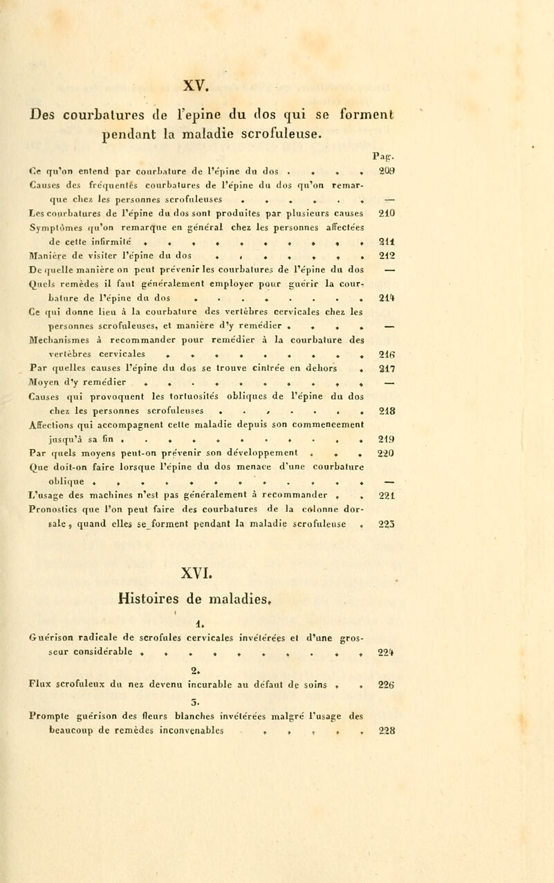 XV. Des courLalures de l'épine du dos qui se forment pendant la maladie scrofuleuse. Pag. Ce qu'on entend par courh.itiire de L'épine du dos .... 2(W Causes des fre'quenlés courbatures de l'e'pine du dos qu'on remar- que chez les personnes scrofuleuses ...... — Les courbatures de l'e'pine du dos sont produites par plusieurs causes 210 Symptômes qu'on remarque en général chez les personnes affectées de cette infirmité' .......... 311 Manière de visiter l'e'pine du dos ♦ , ♦ . » . . 212 De quelle manière on peut pre'venir les courbatures de l'e'pine du dos — Quels remèdes il faut généralement employer pour guérir la cour-: Lature de l'épine du dos ........ 21* Ce qui donne lieu à la courbature des vertèbres cervicales chez les personnes scrofuleuses, et manière d'y remédier . , . . — Mechanismes à recommander pour remédier à la courbature des vertèbres cervicales ......... 21fi Par quelles causes l'épine du dos se trouve cintrée en dehors . 217 Moyen d'y remédier ..........— Causes qui provoquent les tortuosités obliques de l'épine du dos chez les personnes scrofuleuses ....... 218 Affections qui accompagnent cette maladie depuis son commencement jusqu'à sa fin . . . . ♦ . . • . . . 219 Par quels moyens peut-on pre'venir son développement ... 220 Que doit-on faire lorsque l'épine du dos menace d'une courbature oblique ............ — L'usage des machines n'est pas généralement à recommander . , 221 Pronostics que l'on peut faire des courbatures de la colonne dor- sale , quand elles seforment pendant la maladie scrofuleuse , 225 XVI. Histoires de maladies, i. Guérison radicale de scrofules cervicales invétérées et d'une gros- seur considérable ........ ». 22* 2. Flux scrofuleux du nez devenu incurable au défaut de soins ♦ . 226 5. Prompte guérison des fleurs blanches invétérées malgré l'usage des beaucoup de remèdes inconvenables ..... 228