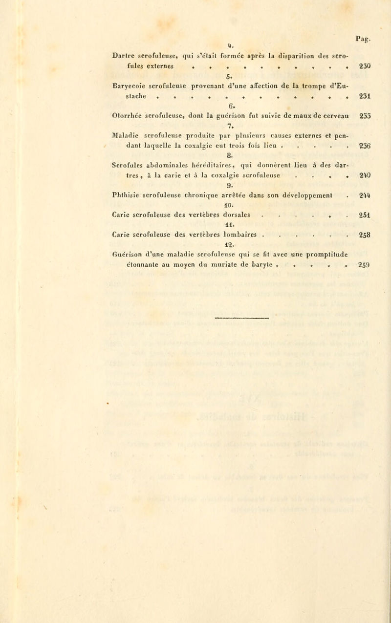 Pag. t. Dartre scrofuleuse, qui s'était formée après la disparition des scro- fules externes . , . . 230 5. Baryecoie scrofuleuse provenant d'une affection de la trompe d'Eu- stache »•*«•«*•••'•* 231 6. Olorrhée scrofuleuse, dont la gne'rison fut suivie de maux de cerveau 235 7. Maladie scrofuleuse produite par plusieurs causes externes et pen- dant laquelle la coxalgie eut trois fois lieu 256 8. Scrofules abdominales héréditaires, qui donnèrent lieu à des dar- tres , â la carie et à la coxalgie scrofuleuse » . 240 9. Phthisie scrofuleuse chronique arrète'e dans son développement . 2M 10. Carie scrofuleuse des vertèbres dorsales ...... 251 11. Carie scrofuleuse des vertèbres lombaires 258 12. ftuérison d'une maladie scrofuleuse qui se lit avec une promptitude étonnante au moyen du muriate de baryte 259