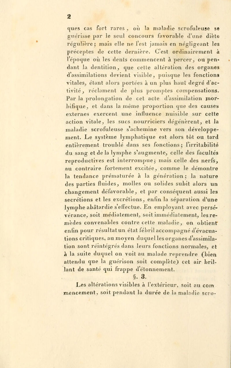 ques cas fort rares , où la maladie scrofuleuse se guérisse par le seul concours favorable d'une dièle régulière5 mais elle ne l'est jamais en négligeant les préceptes de cette dernière. C'est ordinairement à 1 époque où les dents commencent à percer, ou pen- dant la dentition, que celle altération des organes d'assimilations devient visible, puisque les fonctions vitales, étant alors portées à un plus haut degré d'ac- tivité , réclament de plus promptes compensations. Par la prolongation de cet acte d'assimilation jnor- bifique, et dans la même proportion que des causes externes exercent une influence nuisible sur cette action vitale, les sucs nourriciers dégénèrent, et la maladie scrofuleuse s'achemine vers son développe- ment. Le système lymphatique est alors tôt ou tard entièrement troublé dans ses fonctions 5 l'irritabilité du sang et de la lymphe s'augmente, celle des facultés reproductives est interrompue5 mais celle des nerfs, au contraire fortement excitée, comme le démontre la tendance prématurée à la génération 5 la nature des parties fluides, molles ou solides subit alors un changement défavorable, et par conséquent aussi les sécrétions et les excrétions, enfin la séparation d'une lymphe abâtardie s'effectue. En employant avec persé- vérance, soit médiatement, soit immédiatement, les re- mèdes convenables contre cette maladie, on obtient enfin pour résultat un état fébril accompagné d'évacua- tions critiques, au moyen duquel les organes d'assimila- tion sont réintégrés dans leurs fonctions normales, et à la suite duquel on voit au malade reprendre (bien attendu que la guérison soit complète) cet air bril- lant de santé qui frappe d'étonnement. §. 3. Les altérations visibles à l'extérieur, soit au coin mencement, soit pendant la durée de la maladie scro-