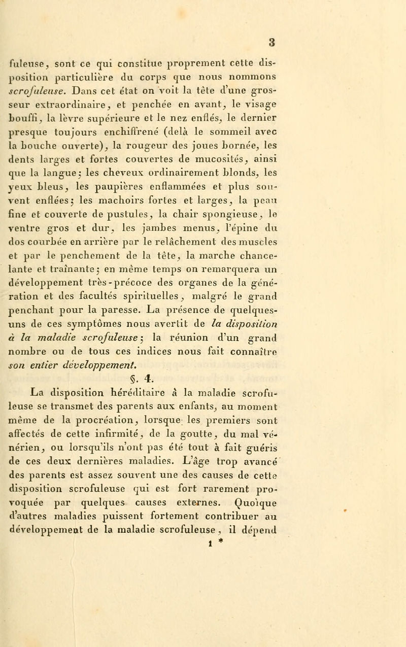 fuleuse, sont ce qui constitue proprement cette dis- position particulière du corps que nous nommons scrofuleuse. Dans cet état on voit la tète d'une gros- seur extraordinaire, et penchée en avant, le visage bouffi, la lèvre supérieure et le nez enflés, le dernier presque toujours enchilïrené (delà le sommeil avec la Louche ouverte), la rougeur des joues bornée, les dents larges et fortes couvertes de mucosités, ainsi que la langue; les cheveux ordinairement blonds, les yeux bleus, les paupières enflammées et plus sou- vent enflées5 les machoirs fortes et larges, la peau fine et couverte de pustules, la chair spongieuse, le ventre gros et dur, les jambes menus, l'épine du dos courbée en arrière par le relâchement des muscles et par le penchement de la tête, la marche chance- lante et traînante 5 en même temps on remarquera un développement très-précoce des organes de la géné- ration et des facultés spirituelles, malgré le grand penchant pour la paresse. La présence de quelques- uns de ces symptômes nous avertit de la disposition à la maladie scrofuleuse 5 la réunion d'un grand nombre ou de tous ces indices nous fait connaître son entier développement. §. 4. La disposition héréditaire à la maladie scrofu- leuse se transmet des parents aux enfants, au moment même de la procréation, lorsque les premiers sont affectés de cette infirmité, de la goutte, du mal vé- nérien, ou lorsqu'ils n'ont pas été tout à fait guéris de ces deux dernières maladies. L'âge trop avancé des parents est assez souvent une des causes de cette disposition scrofuleuse qui est fort rarement pro- voquée par quelques causes externes. Quoique d'autres maladies puissent fortement contribuer au développement de la maladie scrofuleuse, il dépend 1 *